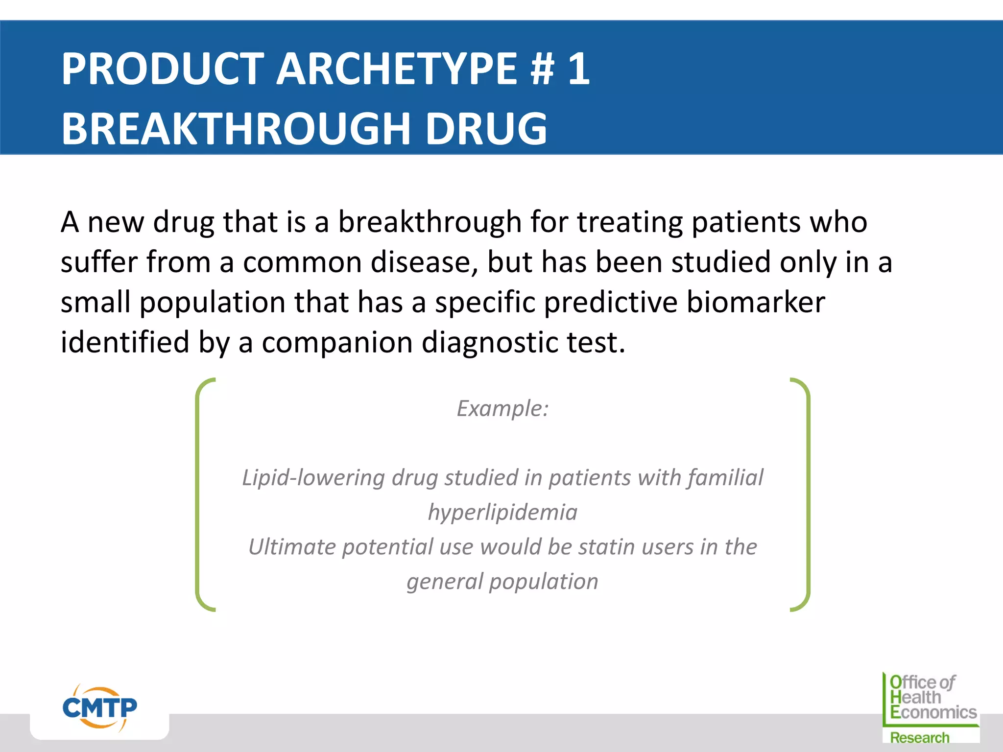 PRODUCT ARCHETYPE # 1
BREAKTHROUGH DRUG
A new drug that is a breakthrough for treating patients who
suffer from a common disease, but has been studied only in a
small population that has a specific predictive biomarker
identified by a companion diagnostic test.
Example:
Lipid-lowering drug studied in patients with familial
hyperlipidemia
Ultimate potential use would be statin users in the
general population
 