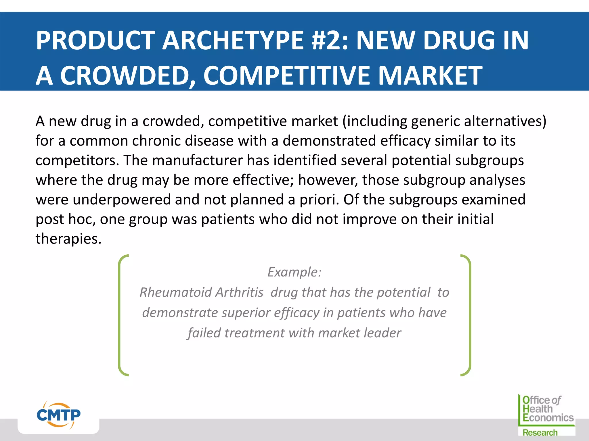 PRODUCT ARCHETYPE #2: NEW DRUG IN
A CROWDED, COMPETITIVE MARKET
A new drug in a crowded, competitive market (including generic alternatives)
for a common chronic disease with a demonstrated efficacy similar to its
competitors. The manufacturer has identified several potential subgroups
where the drug may be more effective; however, those subgroup analyses
were underpowered and not planned a priori. Of the subgroups examined
post hoc, one group was patients who did not improve on their initial
therapies.
Example:
Rheumatoid Arthritis drug that has the potential to
demonstrate superior efficacy in patients who have
failed treatment with market leader
 