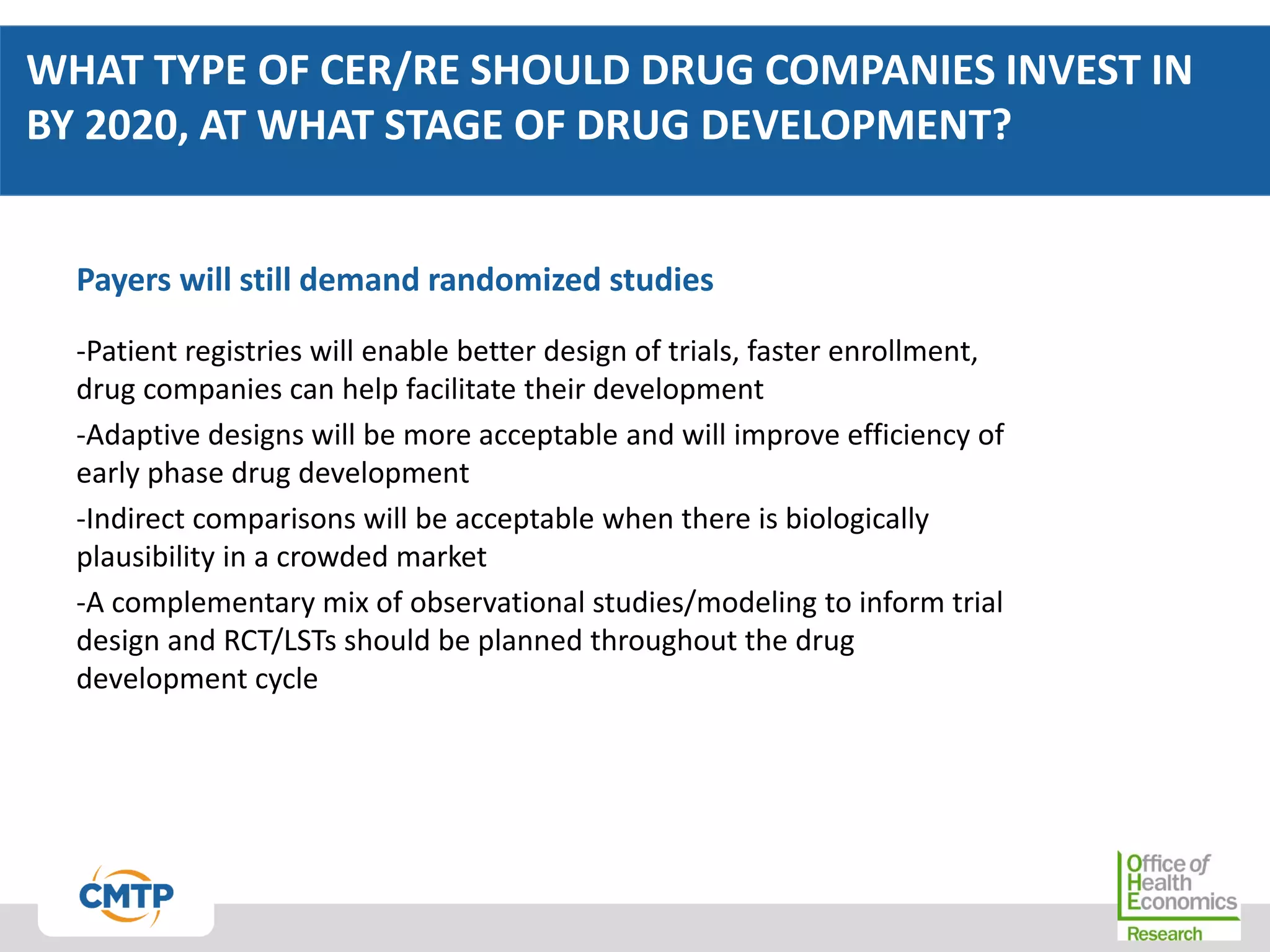 WHAT TYPE OF CER/RE SHOULD DRUG COMPANIES INVEST IN
BY 2020, AT WHAT STAGE OF DRUG DEVELOPMENT?
Payers will still demand randomized studies
-Patient registries will enable better design of trials, faster enrollment,
drug companies can help facilitate their development
-Adaptive designs will be more acceptable and will improve efficiency of
early phase drug development
-Indirect comparisons will be acceptable when there is biologically
plausibility in a crowded market
-A complementary mix of observational studies/modeling to inform trial
design and RCT/LSTs should be planned throughout the drug
development cycle
 