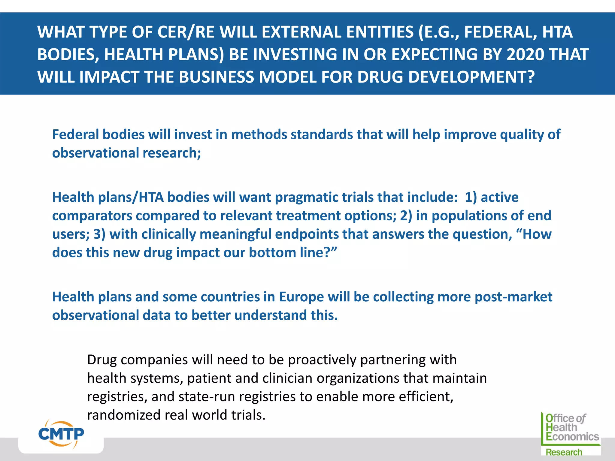 WHAT TYPE OF CER/RE WILL EXTERNAL ENTITIES (E.G., FEDERAL, HTA
BODIES, HEALTH PLANS) BE INVESTING IN OR EXPECTING BY 2020 THAT
WILL IMPACT THE BUSINESS MODEL FOR DRUG DEVELOPMENT?
Federal bodies will invest in methods standards that will help improve quality of
observational research;
Health plans/HTA bodies will want pragmatic trials that include: 1) active
comparators compared to relevant treatment options; 2) in populations of end
users; 3) with clinically meaningful endpoints that answers the question, “How
does this new drug impact our bottom line?”
Health plans and some countries in Europe will be collecting more post-market
observational data to better understand this.
Drug companies will need to be proactively partnering with
health systems, patient and clinician organizations that maintain
registries, and state-run registries to enable more efficient,
randomized real world trials.
 