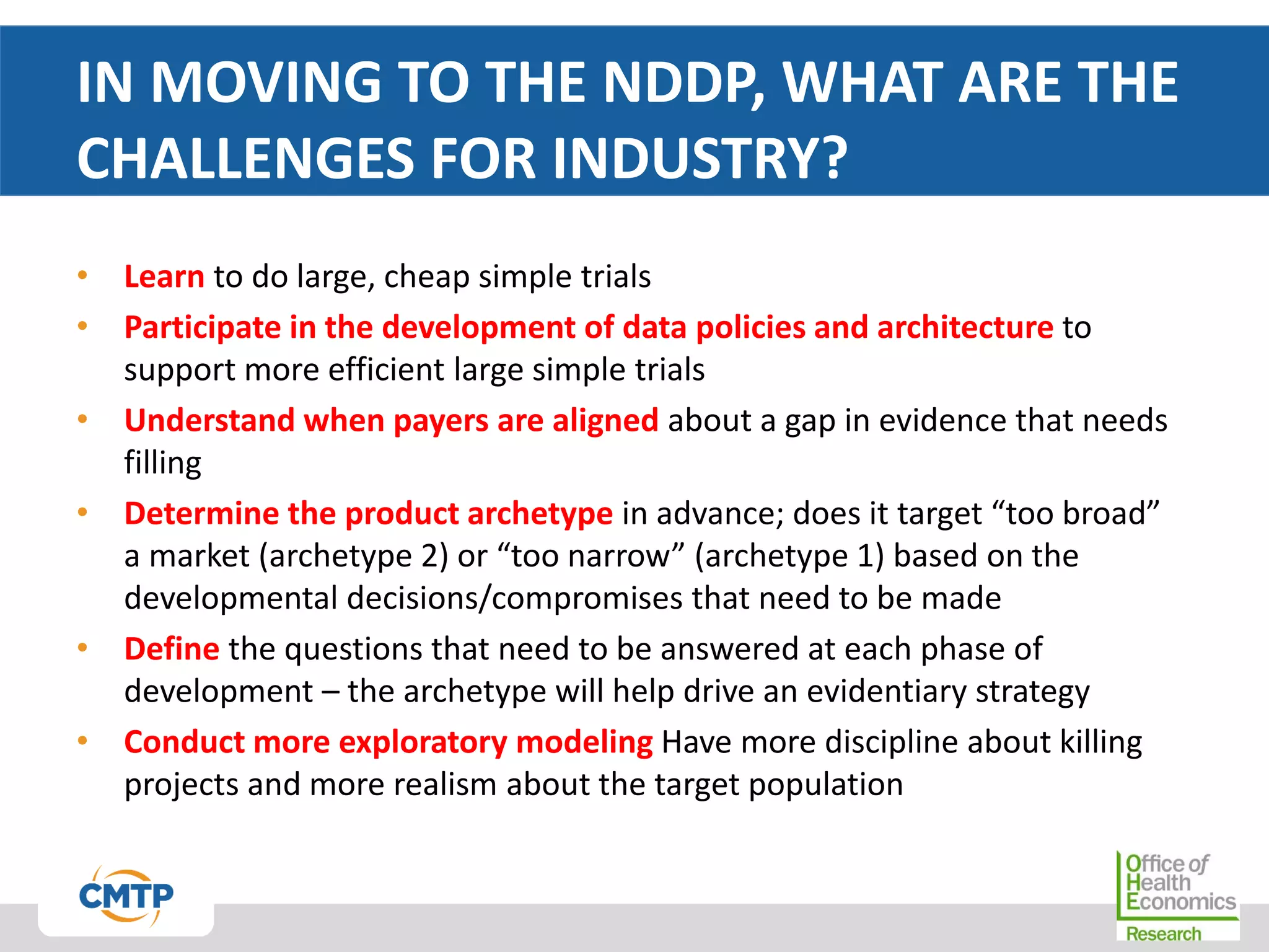 IN MOVING TO THE NDDP, WHAT ARE THE
CHALLENGES FOR INDUSTRY?
• Learn to do large, cheap simple trials
• Participate in the development of data policies and architecture to
support more efficient large simple trials
• Understand when payers are aligned about a gap in evidence that needs
filling
• Determine the product archetype in advance; does it target “too broad”
a market (archetype 2) or “too narrow” (archetype 1) based on the
developmental decisions/compromises that need to be made
• Define the questions that need to be answered at each phase of
development – the archetype will help drive an evidentiary strategy
• Conduct more exploratory modeling Have more discipline about killing
projects and more realism about the target population
 