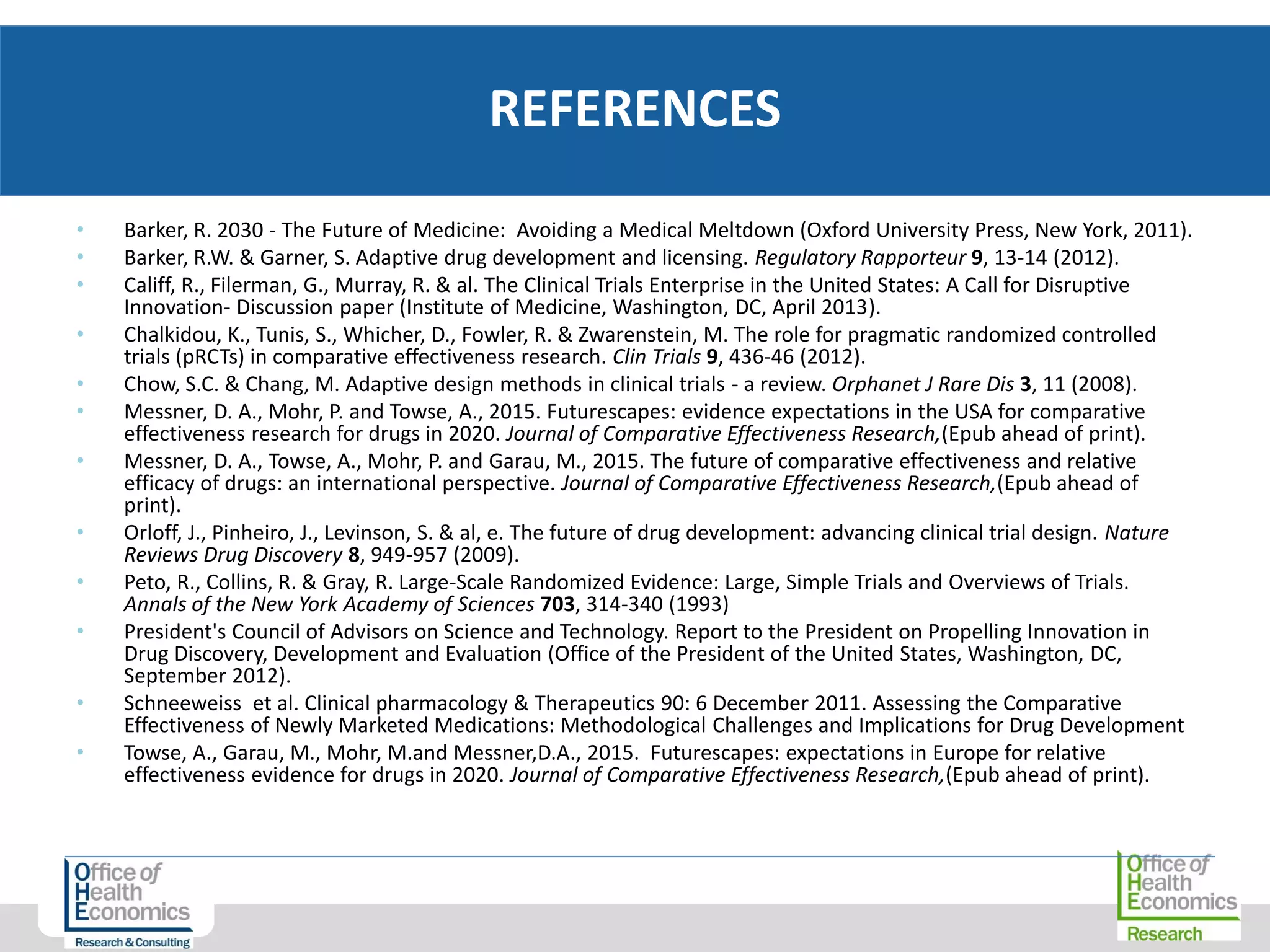 • Barker, R. 2030 - The Future of Medicine: Avoiding a Medical Meltdown (Oxford University Press, New York, 2011).
• Barker, R.W. & Garner, S. Adaptive drug development and licensing. Regulatory Rapporteur 9, 13-14 (2012).
• Califf, R., Filerman, G., Murray, R. & al. The Clinical Trials Enterprise in the United States: A Call for Disruptive
Innovation- Discussion paper (Institute of Medicine, Washington, DC, April 2013).
• Chalkidou, K., Tunis, S., Whicher, D., Fowler, R. & Zwarenstein, M. The role for pragmatic randomized controlled
trials (pRCTs) in comparative effectiveness research. Clin Trials 9, 436-46 (2012).
• Chow, S.C. & Chang, M. Adaptive design methods in clinical trials - a review. Orphanet J Rare Dis 3, 11 (2008).
• Messner, D. A., Mohr, P. and Towse, A., 2015. Futurescapes: evidence expectations in the USA for comparative
effectiveness research for drugs in 2020. Journal of Comparative Effectiveness Research,(Epub ahead of print).
• Messner, D. A., Towse, A., Mohr, P. and Garau, M., 2015. The future of comparative effectiveness and relative
efficacy of drugs: an international perspective. Journal of Comparative Effectiveness Research,(Epub ahead of
print).
• Orloff, J., Pinheiro, J., Levinson, S. & al, e. The future of drug development: advancing clinical trial design. Nature
Reviews Drug Discovery 8, 949-957 (2009).
• Peto, R., Collins, R. & Gray, R. Large-Scale Randomized Evidence: Large, Simple Trials and Overviews of Trials.
Annals of the New York Academy of Sciences 703, 314-340 (1993)
• President's Council of Advisors on Science and Technology. Report to the President on Propelling Innovation in
Drug Discovery, Development and Evaluation (Office of the President of the United States, Washington, DC,
September 2012).
• Schneeweiss et al. Clinical pharmacology & Therapeutics 90: 6 December 2011. Assessing the Comparative
Effectiveness of Newly Marketed Medications: Methodological Challenges and Implications for Drug Development
• Towse, A., Garau, M., Mohr, M.and Messner,D.A., 2015. Futurescapes: expectations in Europe for relative
effectiveness evidence for drugs in 2020. Journal of Comparative Effectiveness Research,(Epub ahead of print).
REFERENCES
 