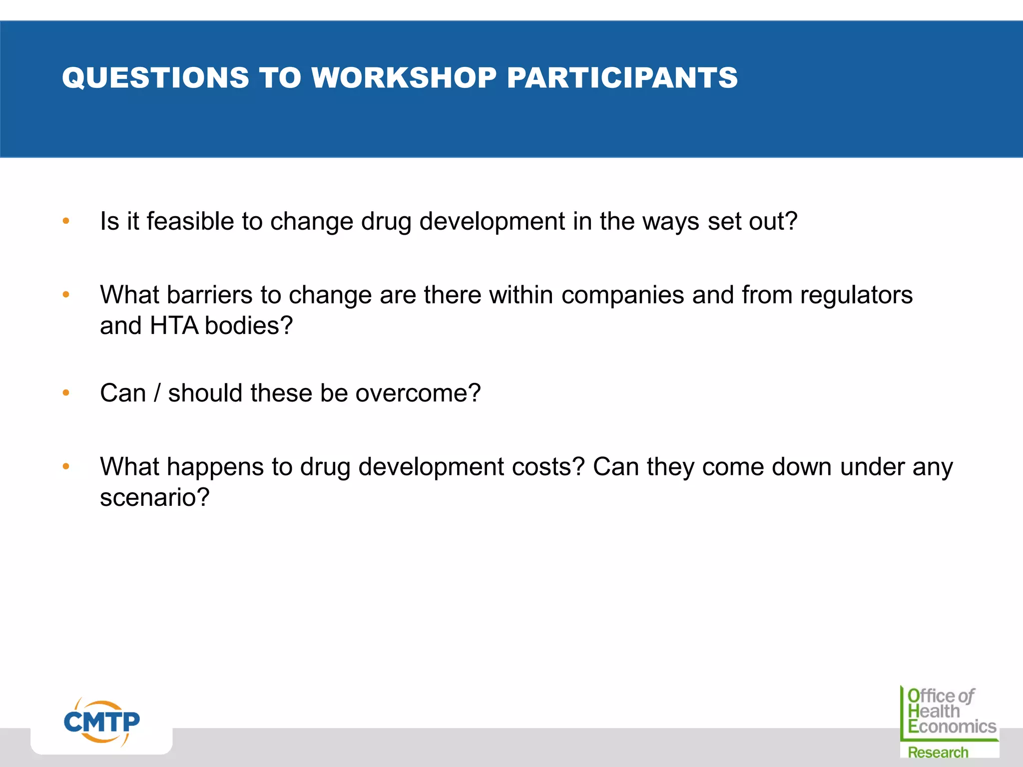 QUESTIONS TO WORKSHOP PARTICIPANTS
• Is it feasible to change drug development in the ways set out?
• What barriers to change are there within companies and from regulators
and HTA bodies?
• Can / should these be overcome?
• What happens to drug development costs? Can they come down under any
scenario?
 