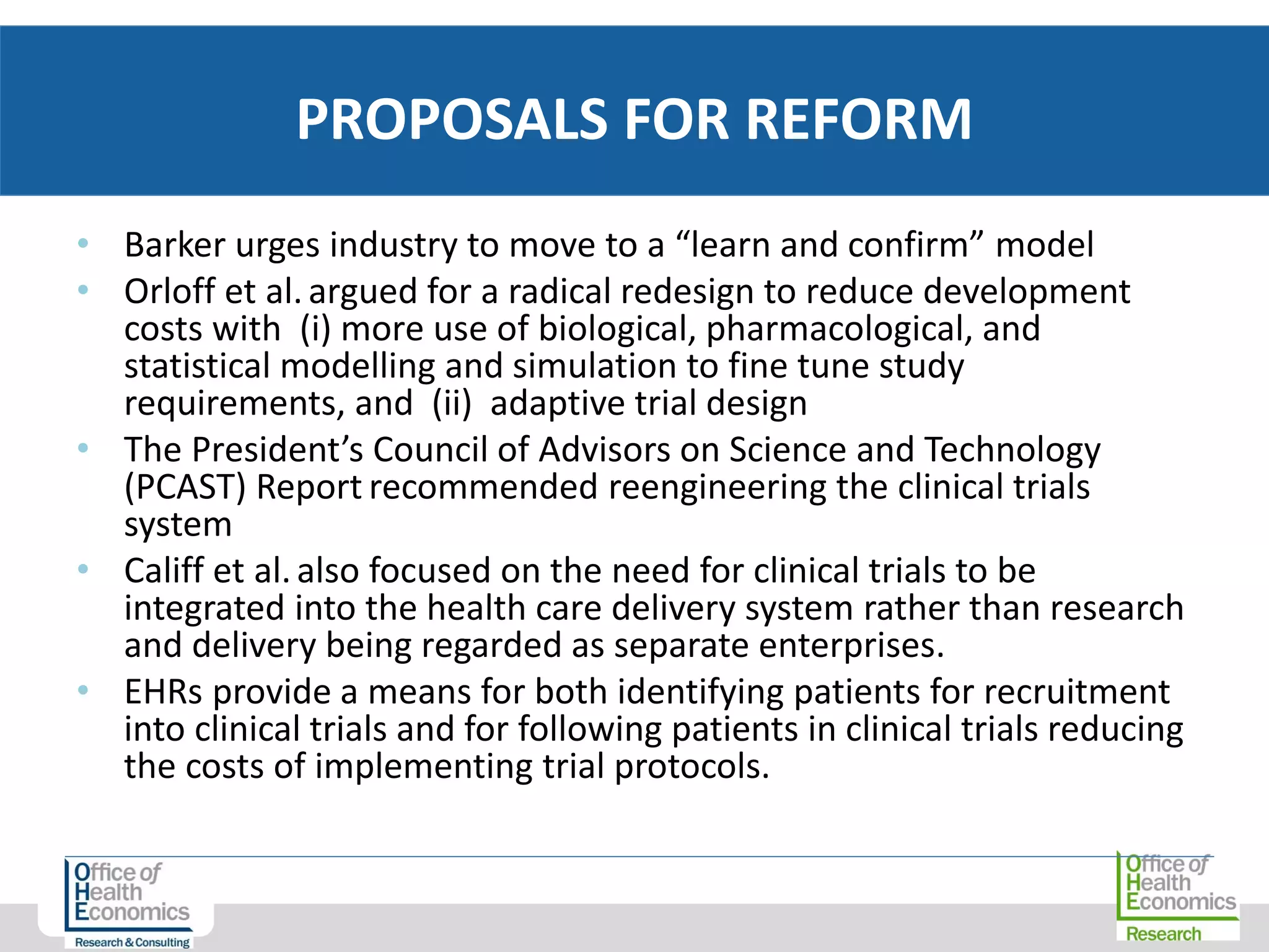 • Barker urges industry to move to a “learn and confirm” model
• Orloff et al.argued for a radical redesign to reduce development
costs with (i) more use of biological, pharmacological, and
statistical modelling and simulation to fine tune study
requirements, and (ii) adaptive trial design
• The President’s Council of Advisors on Science and Technology
(PCAST) Report recommended reengineering the clinical trials
system
• Califf et al.also focused on the need for clinical trials to be
integrated into the health care delivery system rather than research
and delivery being regarded as separate enterprises.
• EHRs provide a means for both identifying patients for recruitment
into clinical trials and for following patients in clinical trials reducing
the costs of implementing trial protocols.
PROPOSALS FOR REFORM
 