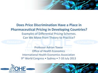 Does Price Discrimination Have a Place in
Pharmaceutical Pricing in Developing Countries?
Examples of Differential Pricing Schemes.
Can We Move from Theory to Practice?
Professor Adrian Towse
Office of Health Economics
International Health Economics Association
9th World Congress • Sydney • 7-10 July 2013
 