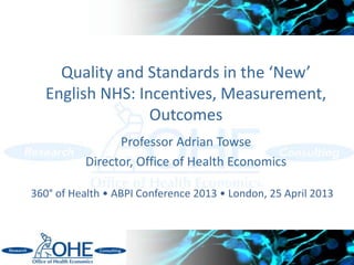 Quality and Standards in the ‘New’
English NHS: Incentives, Measurement,
Outcomes
Professor Adrian Towse
Director, Office of Health Economics
360° of Health • ABPI Conference 2013 • London, 25 April 2013
 