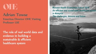 #OHEMasterclass
Adrian Towse
Emeritus Director OHE Visiting
Professor LSE
The role of real world data and
evidence in building a
sustainable & efficient
healthcare system
Monash Health Economics Forum 2019
An efficient and sustainable healthcare system
in Malaysia :
The challenges, lessons and future
 
