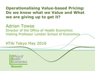 Adrian Towse
Director of the Office of Health Economics
Visiting Professor London School of Economics
HTAi Tokyo May 2016
Operationalising Value-based Pricing:
Do we know what we Value and What
we are giving up to get it?
 