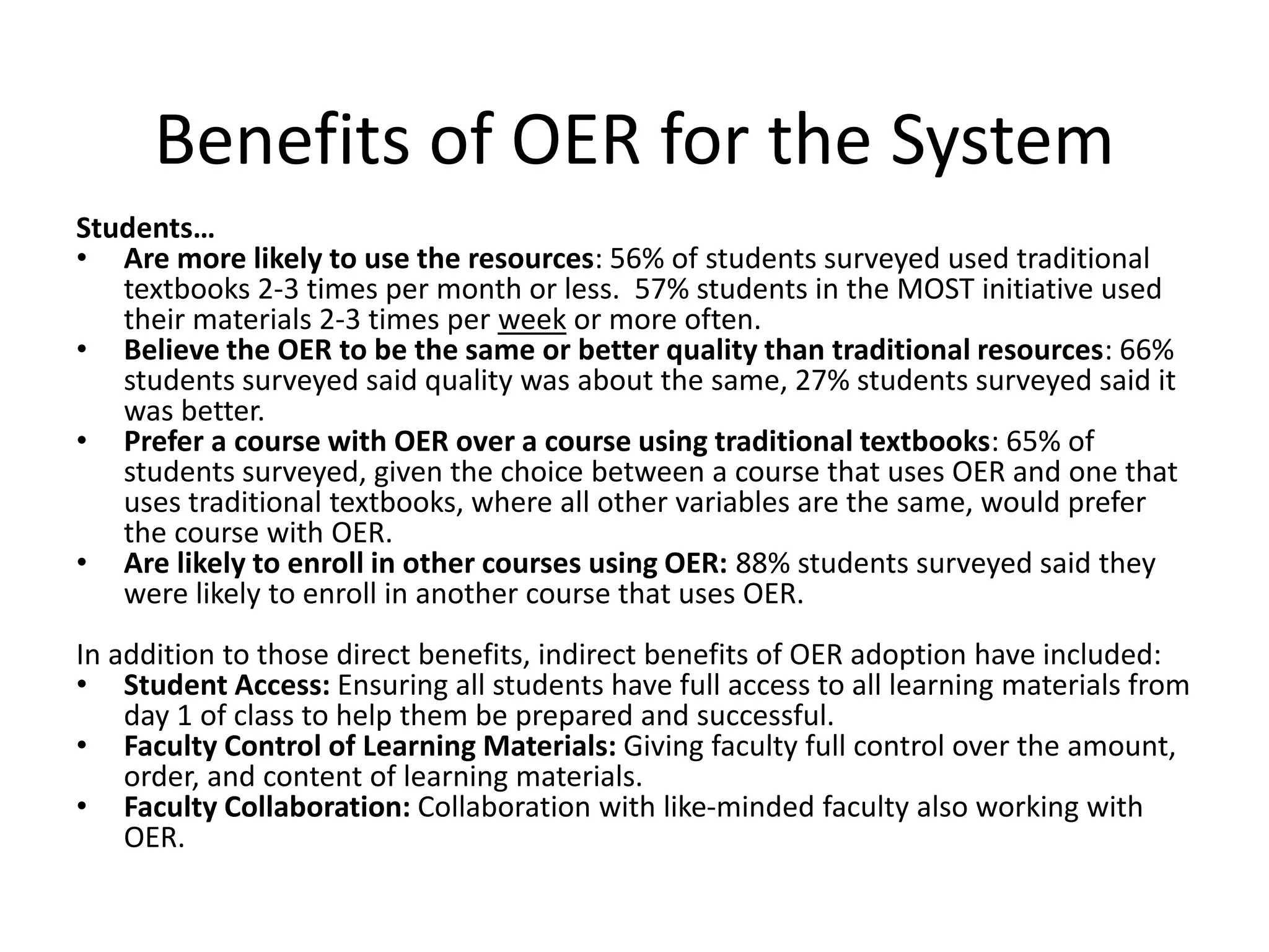 Benefits of OER for the System
Students…
• Are more likely to use the resources: 56% of students surveyed used traditional
textbooks 2-3 times per month or less. 57% students in the MOST initiative used
their materials 2-3 times per week or more often.
• Believe the OER to be the same or better quality than traditional resources: 66%
students surveyed said quality was about the same, 27% students surveyed said it
was better.
• Prefer a course with OER over a course using traditional textbooks: 65% of
students surveyed, given the choice between a course that uses OER and one that
uses traditional textbooks, where all other variables are the same, would prefer
the course with OER.
• Are likely to enroll in other courses using OER: 88% students surveyed said they
were likely to enroll in another course that uses OER.
In addition to those direct benefits, indirect benefits of OER adoption have included:
• Student Access: Ensuring all students have full access to all learning materials from
day 1 of class to help them be prepared and successful.
• Faculty Control of Learning Materials: Giving faculty full control over the amount,
order, and content of learning materials.
• Faculty Collaboration: Collaboration with like-minded faculty also working with
OER.
 