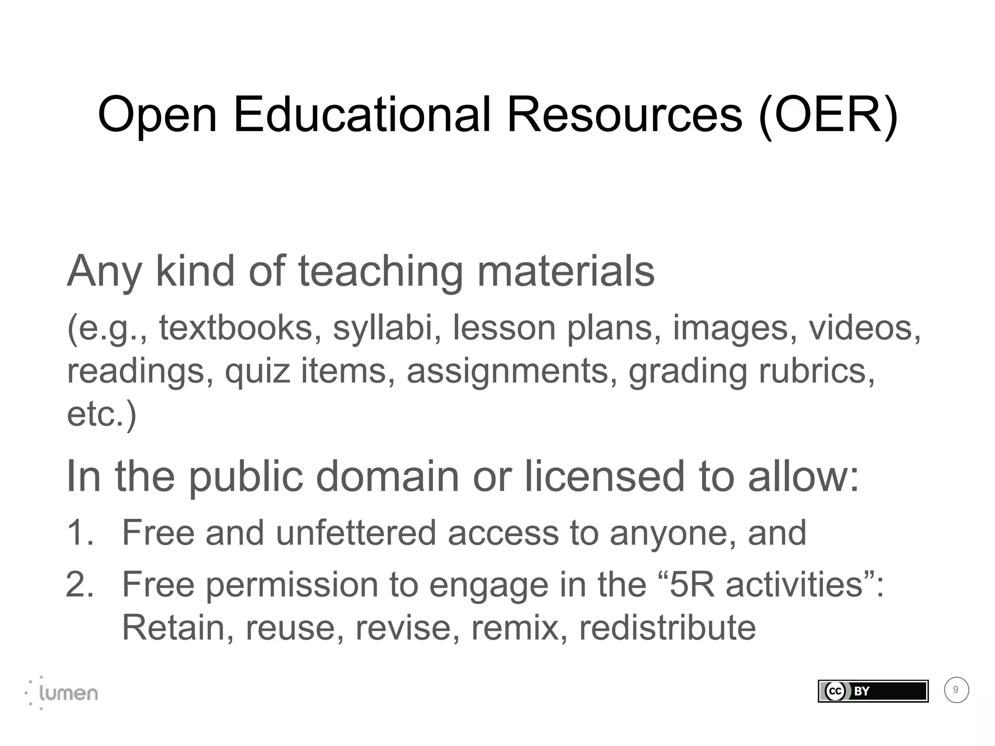 9
Open Educational Resources (OER)
Any kind of teaching materials
(e.g., textbooks, syllabi, lesson plans, images, videos,
readings, quiz items, assignments, grading rubrics,
etc.)
In the public domain or licensed to allow:
1. Free and unfettered access to anyone, and
2. Free permission to engage in the “5R activities”:
Retain, reuse, revise, remix, redistribute
 