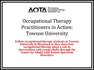 Occupational Therapy 
    Practitioners in Action: 
      Towson University
Follow occupational therapy students at Towson 
    University in Maryland as they show how 
      occupational therapy plays a role in  
  intervention with young adults through the 
    Center for Adults with Autism Spectrum 
                   Disorders.
 