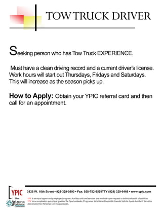 TOW TRUCK DRIVER

Seeking person who has Tow Truck EXPERIENCE.
Must have a clean driving record and a current driver’s license.
Work hours will start out Thursdays, Fridays and Saturdays.
This will increase as the season picks up.

How to Apply: Obtain your YPIC referral card and then
call for an appointment.




       3826 W. 16th Street • 928-329-0990 • Fax: 928-782-9558TTY (928) 329-6466 • www.ypic.com

        YPIC is an equal opportunity employer/program. Auxiliary aids and services  are available upon request to individuals with  disabilities.  
        YPIC es un empleador que ofrece Igualdad De Oportunidades /Programas Se le Haran Disponible Cuando Solicite Ayuda Auxiliar Y Servicios 
        Adicionales Para Personas Con Incapacidades. 
 
