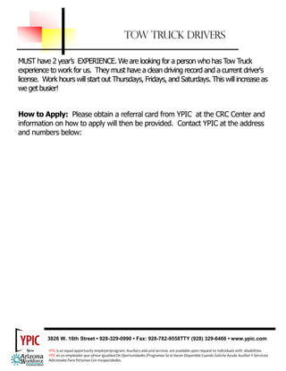 TOW TRUCK DRIVERS

MUST have 2 year’s EXPERIENCE. We are looking for a person who has Tow Truck
experience to work for us. They must have a clean driving record and a current driver's
license. Work hours will start out Thursdays, Fridays, and Saturdays. This will increase as
we get busier!


How to Apply: Please obtain a referral card from YPIC at the CRC Center and
information on how to apply will then be provided. Contact YPIC at the address
and numbers below:




          3826 W. 16th Street • 928-329-0990 • Fax: 928-782-9558TTY (928) 329-6466 • www.ypic.com

            