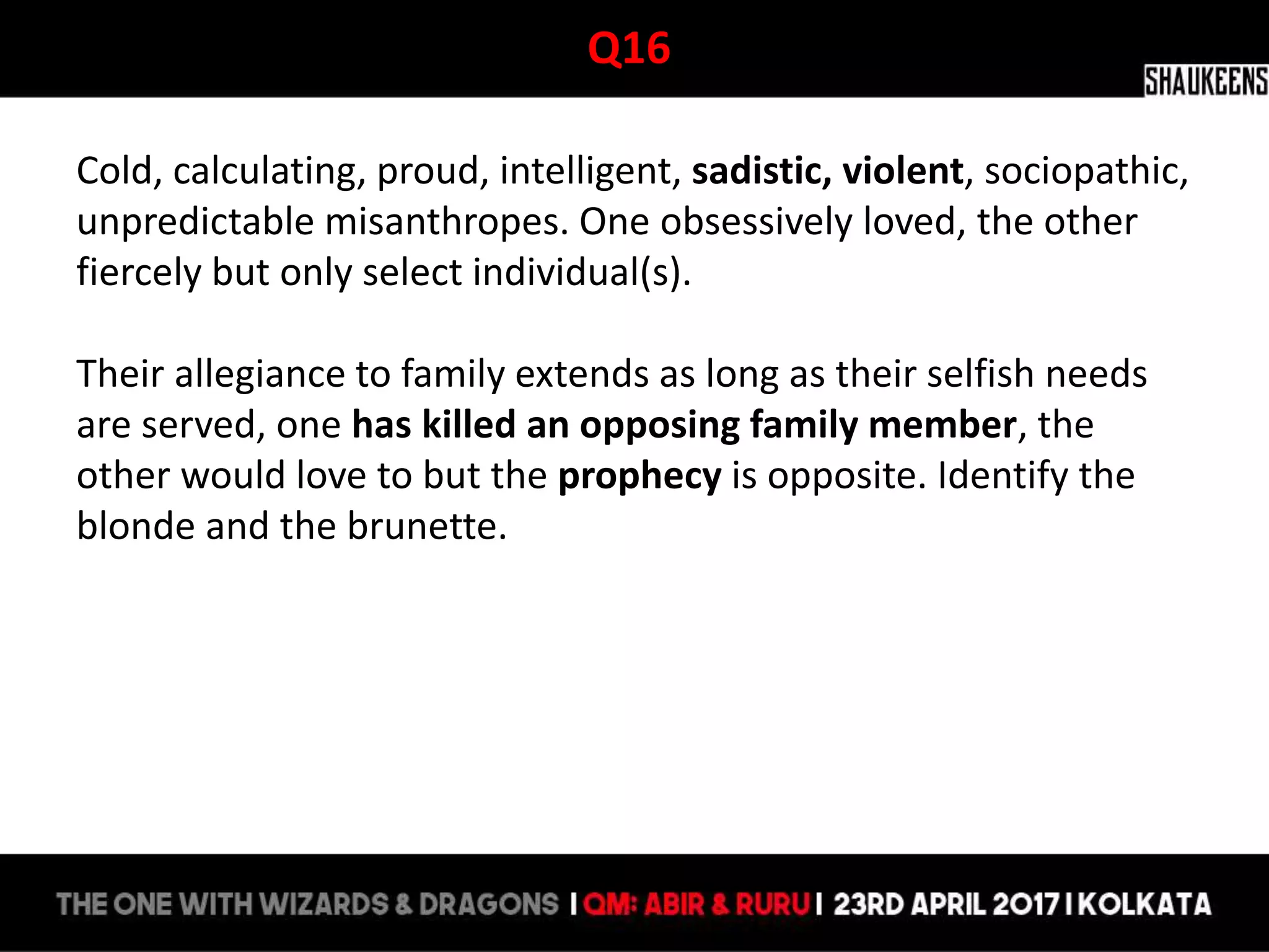 Q16
Cold, calculating, proud, intelligent, sadistic, violent, sociopathic,
unpredictable misanthropes. One obsessively loved, the other
fiercely but only select individual(s).
Their allegiance to family extends as long as their selfish needs
are served, one has killed an opposing family member, the
other would love to but the prophecy is opposite. Identify the
blonde and the brunette.
 