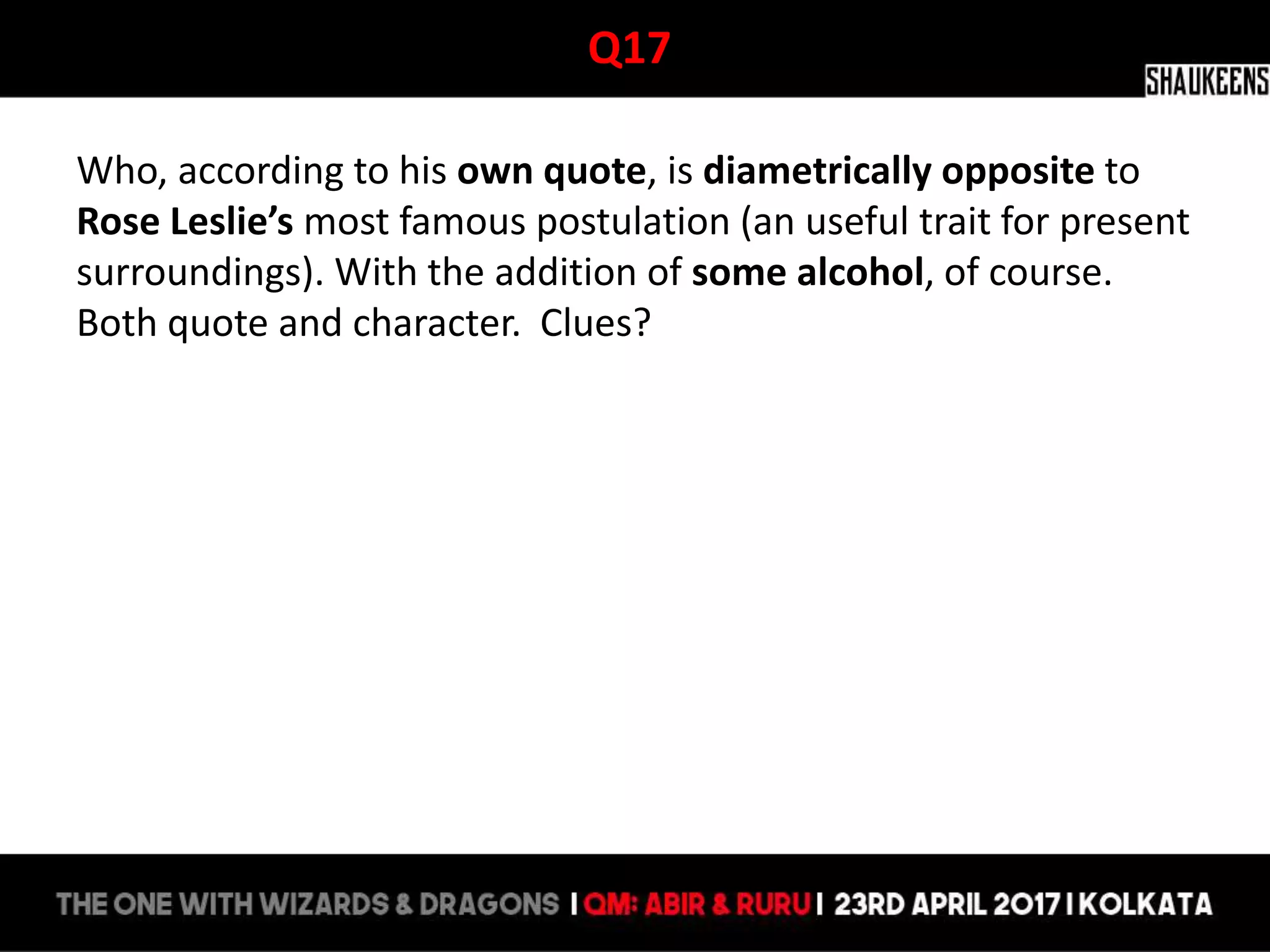 Q17
Who, according to his own quote, is diametrically opposite to
Rose Leslie’s most famous postulation (an useful trait for present
surroundings). With the addition of some alcohol, of course.
Both quote and character. Clues?
 