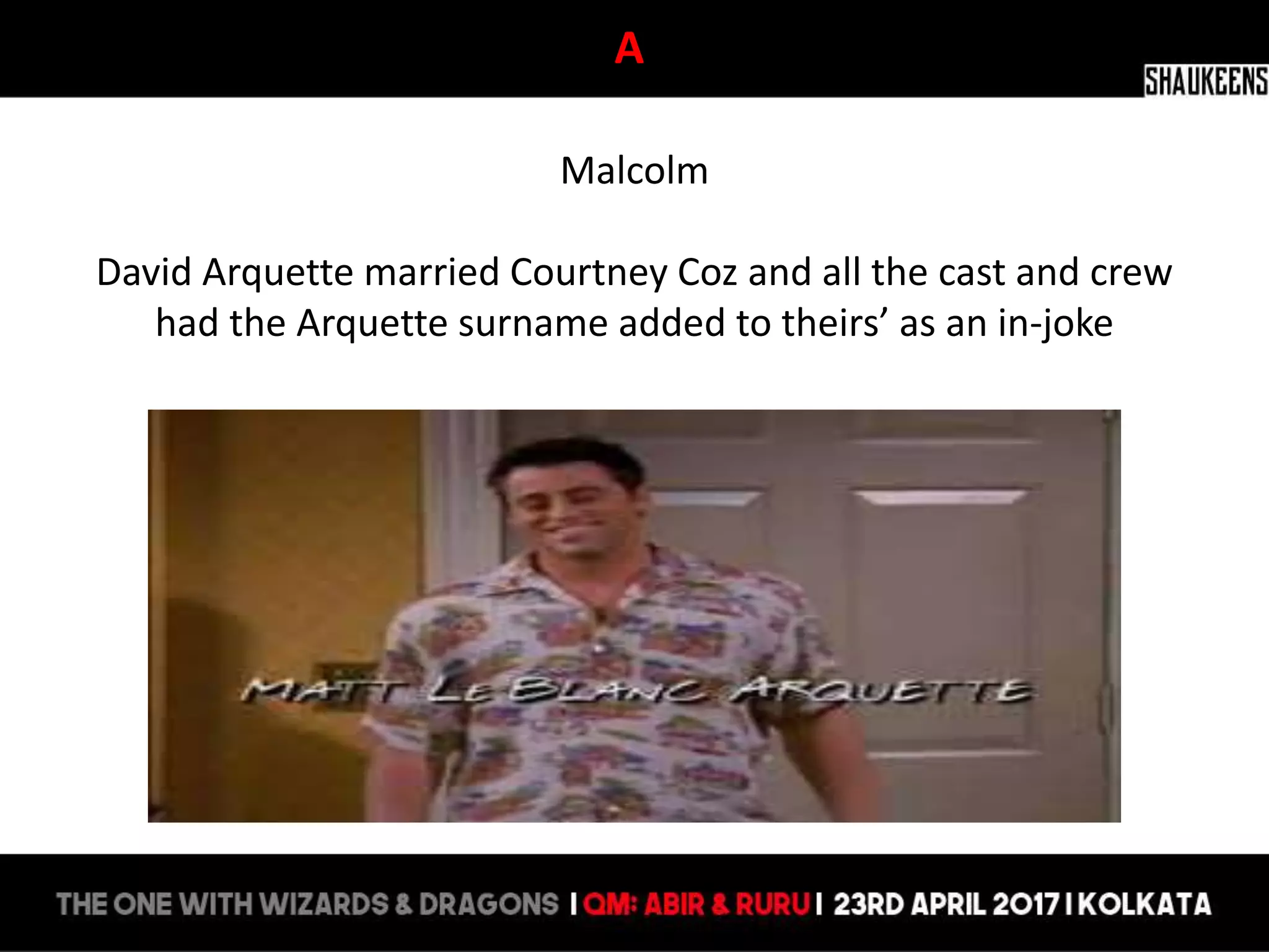 A
Malcolm
David Arquette married Courtney Coz and all the cast and crew
had the Arquette surname added to theirs’ as an in-joke
 