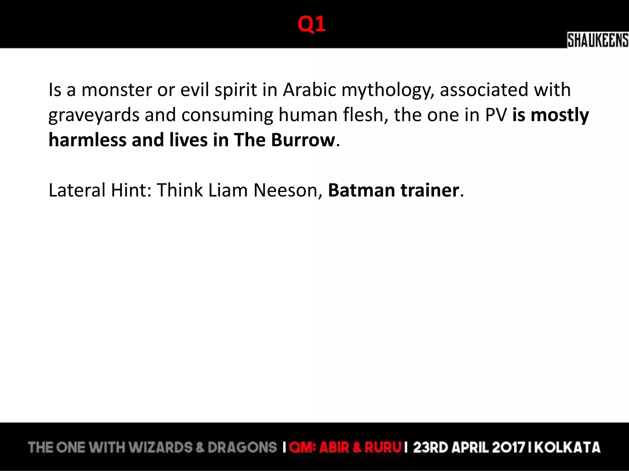 Q1
Is a monster or evil spirit in Arabic mythology, associated with
graveyards and consuming human flesh, the one in PV is mostly
harmless and lives in The Burrow.
Lateral Hint: Think Liam Neeson, Batman trainer.
 