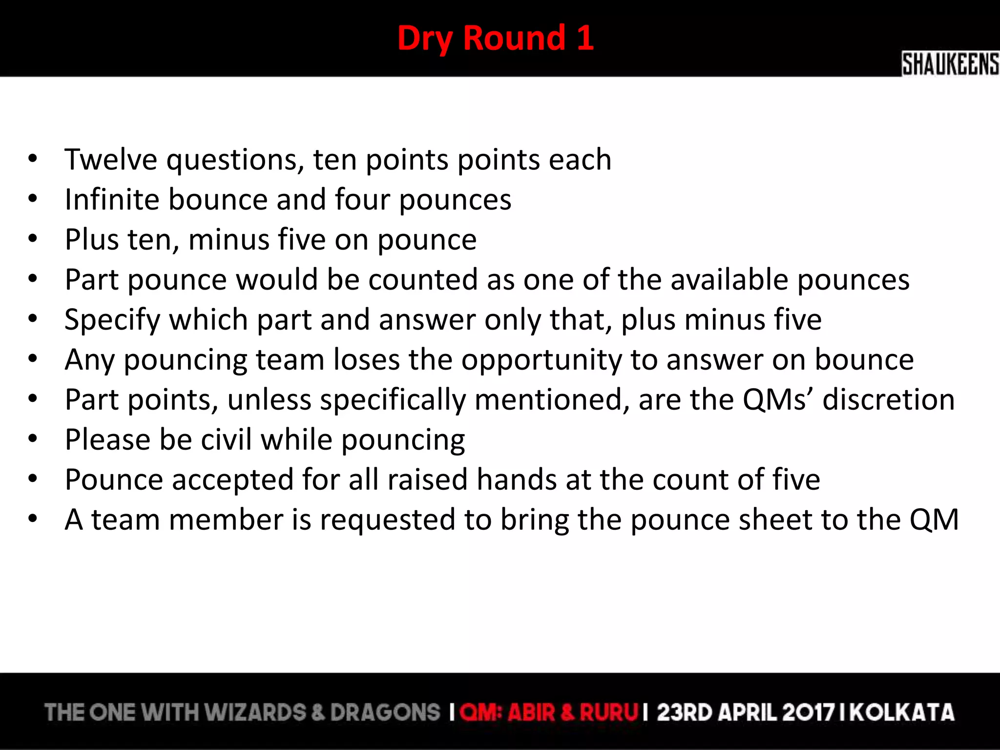 Dry Round 1
• Twelve questions, ten points points each
• Infinite bounce and four pounces
• Plus ten, minus five on pounce
• Part pounce would be counted as one of the available pounces
• Specify which part and answer only that, plus minus five
• Any pouncing team loses the opportunity to answer on bounce
• Part points, unless specifically mentioned, are the QMs’ discretion
• Please be civil while pouncing
• Pounce accepted for all raised hands at the count of five
• A team member is requested to bring the pounce sheet to the QM
 