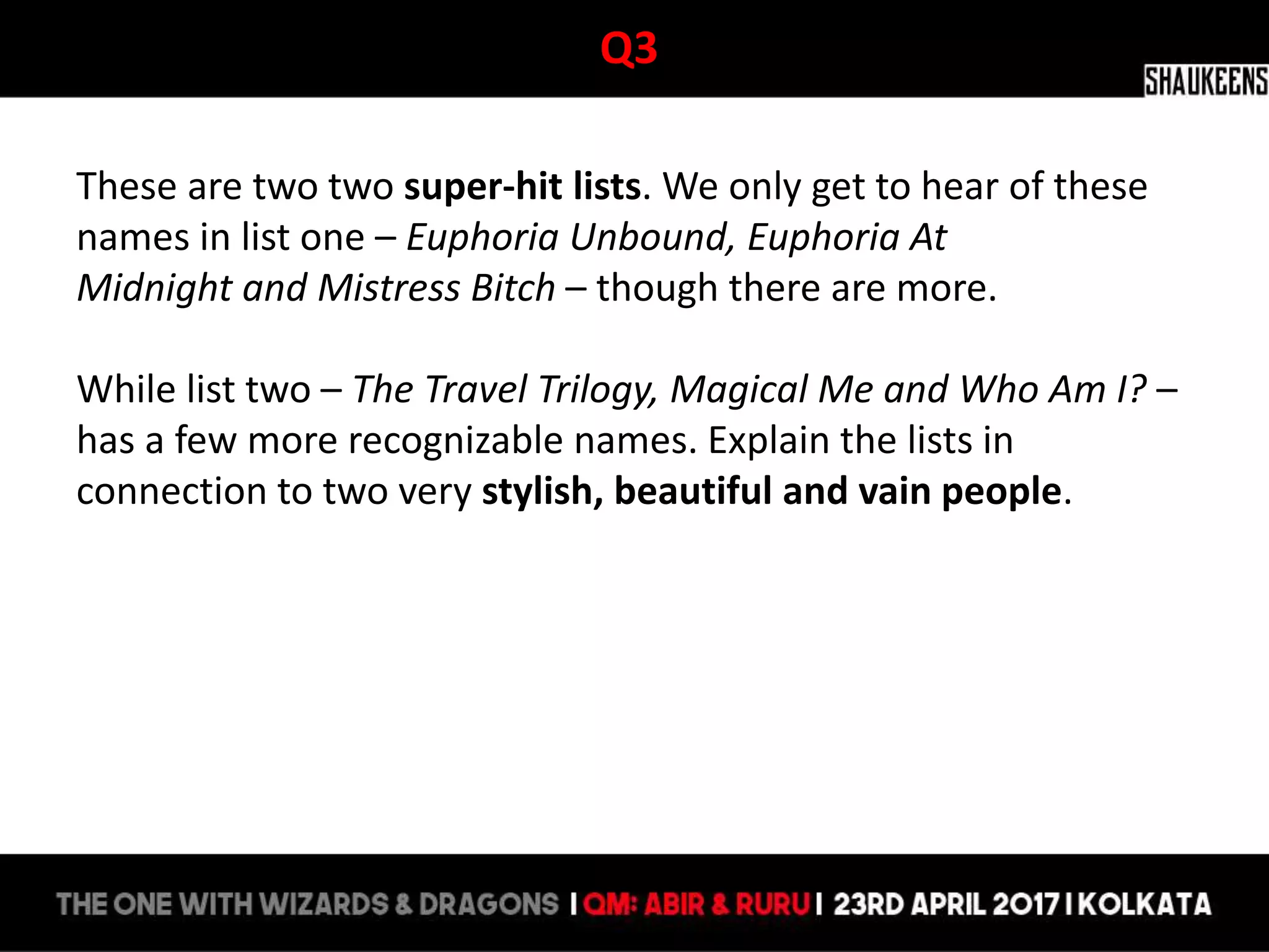 Q3
These are two two super-hit lists. We only get to hear of these
names in list one – Euphoria Unbound, Euphoria At
Midnight and Mistress Bitch – though there are more.
While list two – The Travel Trilogy, Magical Me and Who Am I? –
has a few more recognizable names. Explain the lists in
connection to two very stylish, beautiful and vain people.
 
