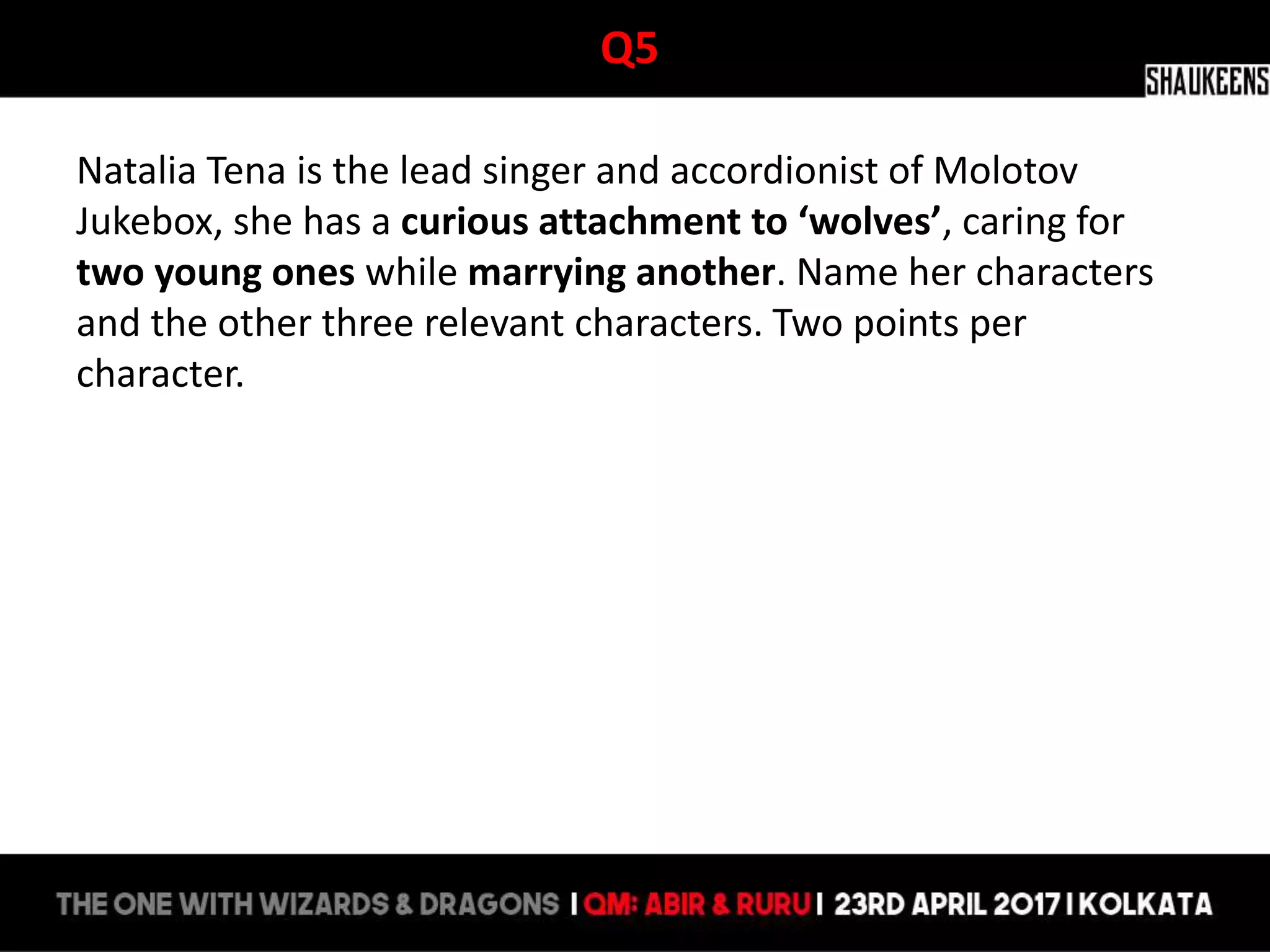 Q5
Natalia Tena is the lead singer and accordionist of Molotov
Jukebox, she has a curious attachment to ‘wolves’, caring for
two young ones while marrying another. Name her characters
and the other three relevant characters. Two points per
character.
 