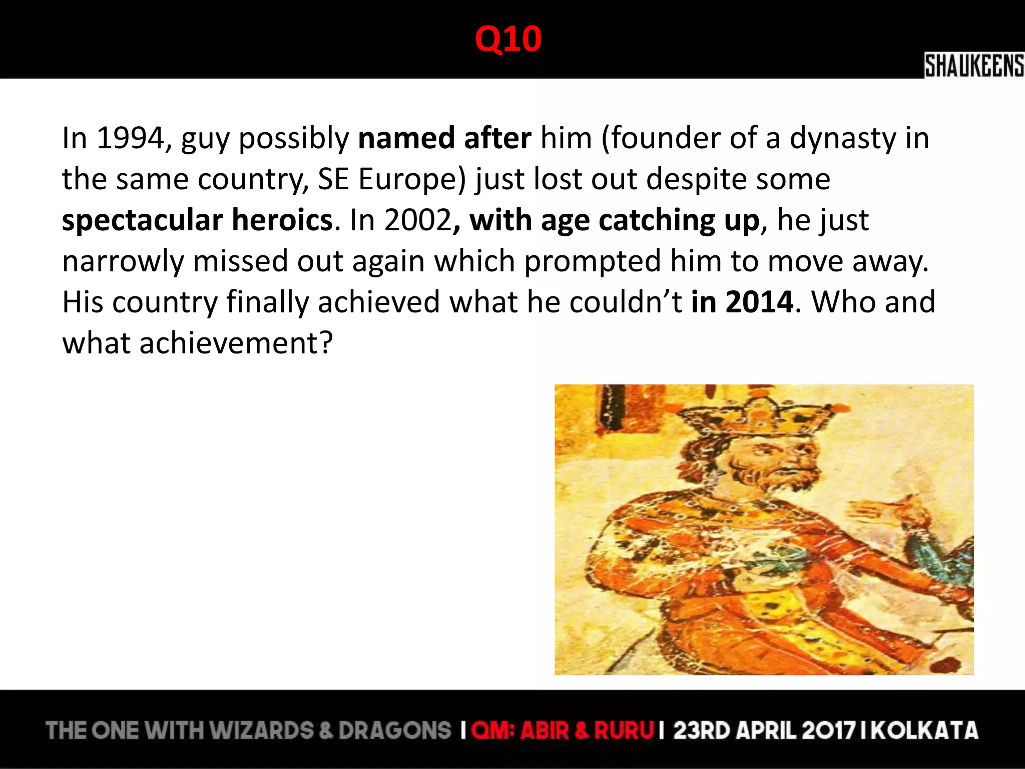 Q10
In 1994, guy possibly named after him (founder of a dynasty in
the same country, SE Europe) just lost out despite some
spectacular heroics. In 2002, with age catching up, he just
narrowly missed out again which prompted him to move away.
His country finally achieved what he couldn’t in 2014. Who and
what achievement?
 