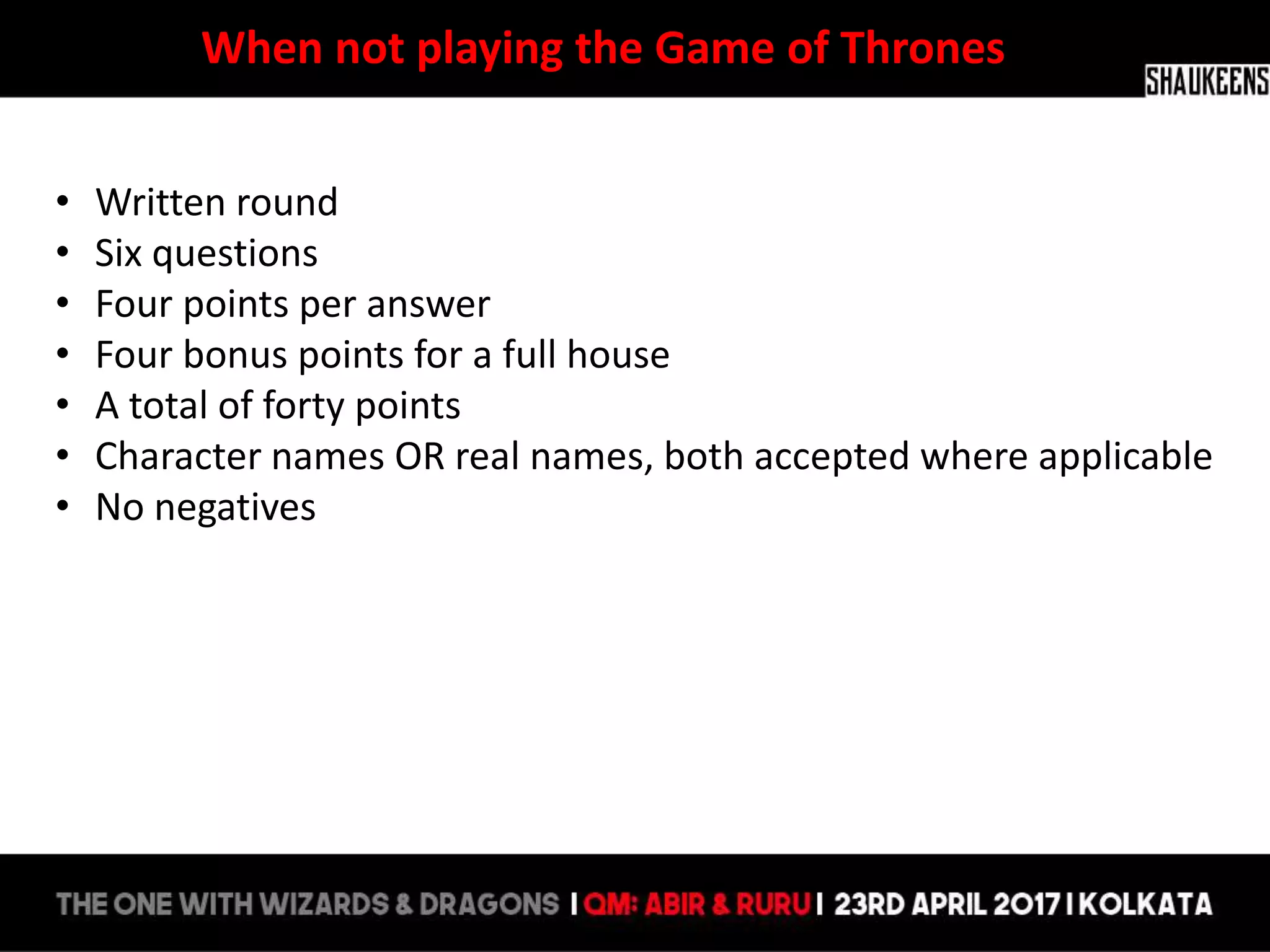 When not playing the Game of Thrones
• Written round
• Six questions
• Four points per answer
• Four bonus points for a full house
• A total of forty points
• Character names OR real names, both accepted where applicable
• No negatives
 