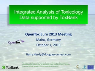 Integrated Analysis of Toxicology
Data supported by ToxBank
OpenTox Euro 2013 Meeting
Mainz, Germany
October 1, 2013
Barry.Hardy@douglasconnect.com
This project is jointly funded by Cosmetics Europe and the European Commission. Any
opinions expressed in these slides are those of the author. Cosmetics Europe is not liable
for any use that may be made of the information contained therein.
 