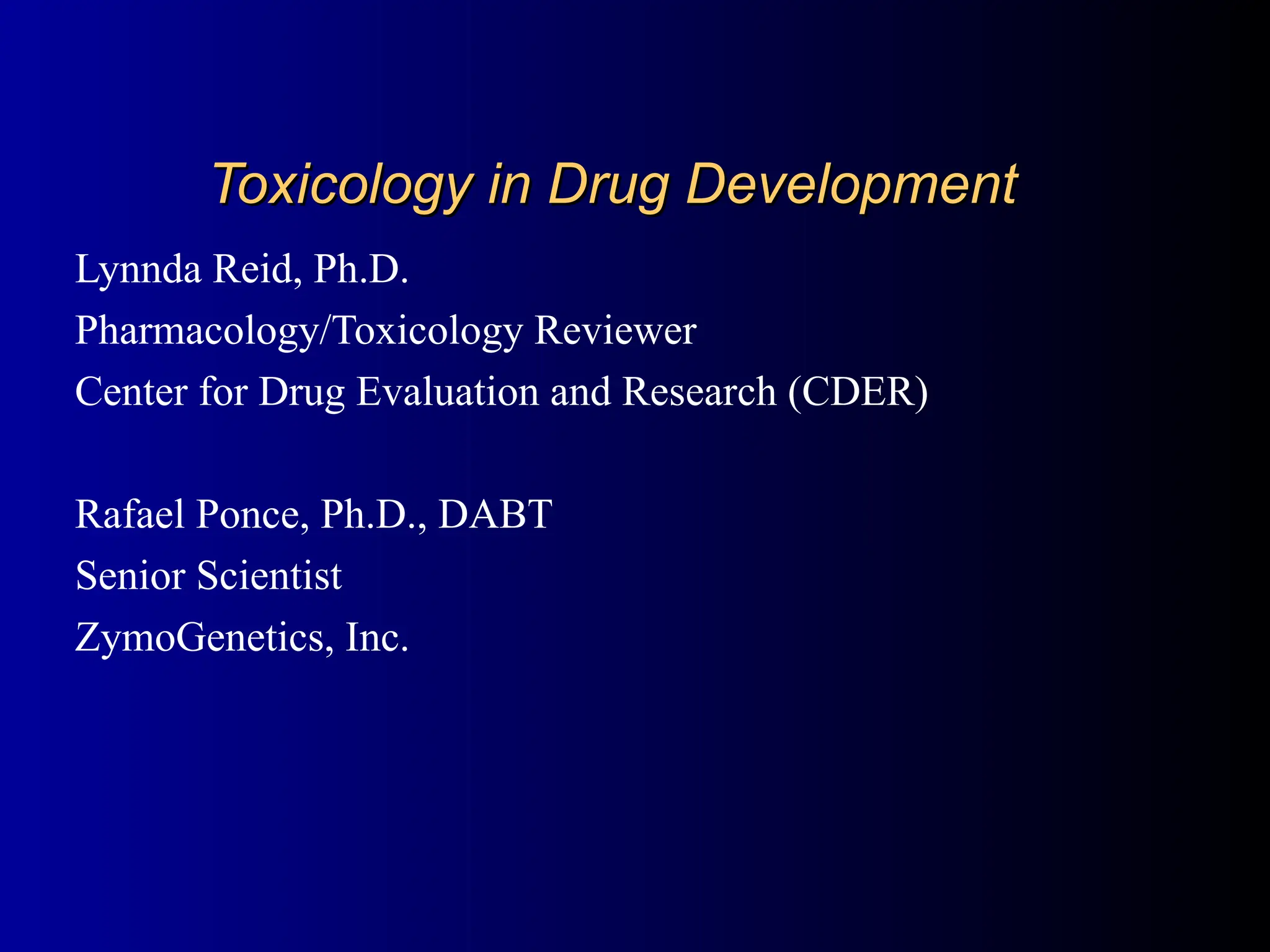 Toxicology in Drug Development
Toxicology in Drug Development
Lynnda Reid, Ph.D.
Pharmacology/Toxicology Reviewer
Center for Drug Evaluation and Research (CDER)
Rafael Ponce, Ph.D., DABT
Senior Scientist
ZymoGenetics, Inc.
 