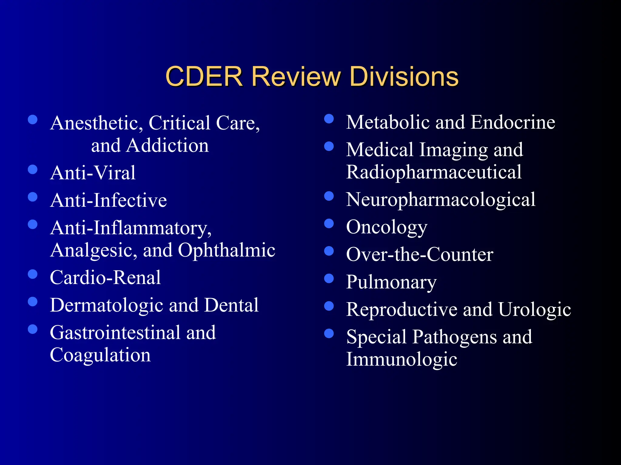 CDER Review Divisions
CDER Review Divisions
 Anesthetic, Critical Care,
and Addiction
 Anti-Viral
 Anti-Infective
 Anti-Inflammatory,
Analgesic, and Ophthalmic
 Cardio-Renal
 Dermatologic and Dental
 Gastrointestinal and
Coagulation
 Metabolic and Endocrine
 Medical Imaging and
Radiopharmaceutical
 Neuropharmacological
 Oncology
 Over-the-Counter
 Pulmonary
 Reproductive and Urologic
 Special Pathogens and
Immunologic
 