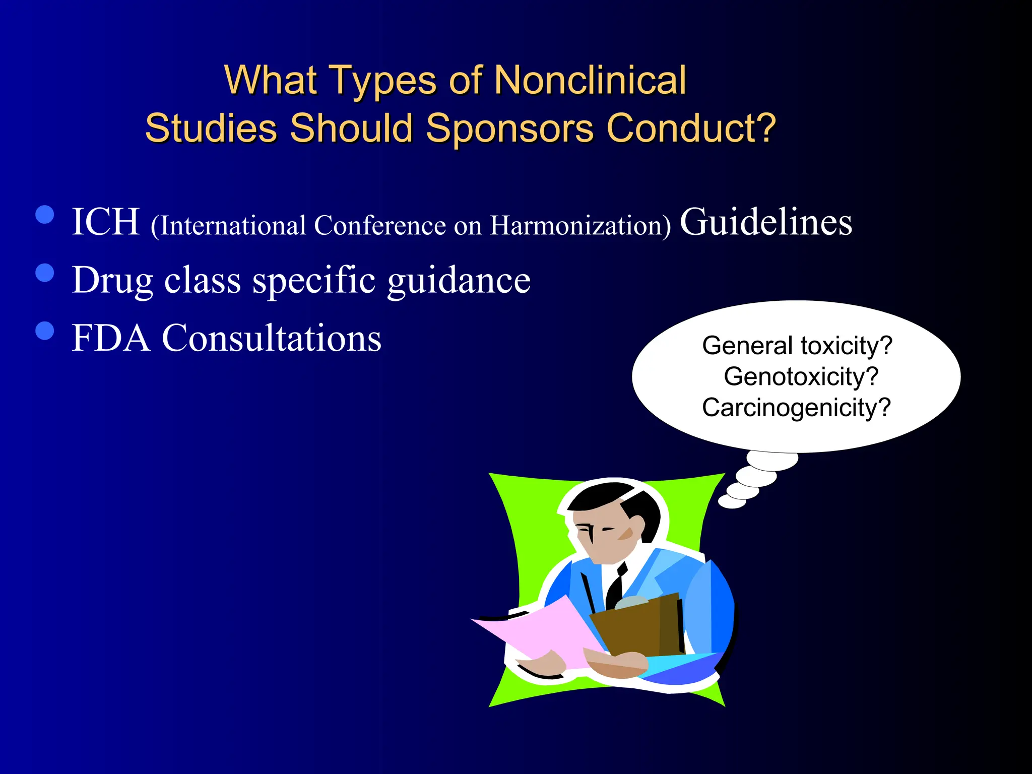 What Types of Nonclinical
What Types of Nonclinical
Studies Should Sponsors Conduct?
Studies Should Sponsors Conduct?
 ICH (International Conference on Harmonization) Guidelines
 Drug class specific guidance
 FDA Consultations General Toxicology?
Genotoxicity?
Carcinogenicity?
General toxicity?
Genotoxicity?
Carcinogenicity?
 