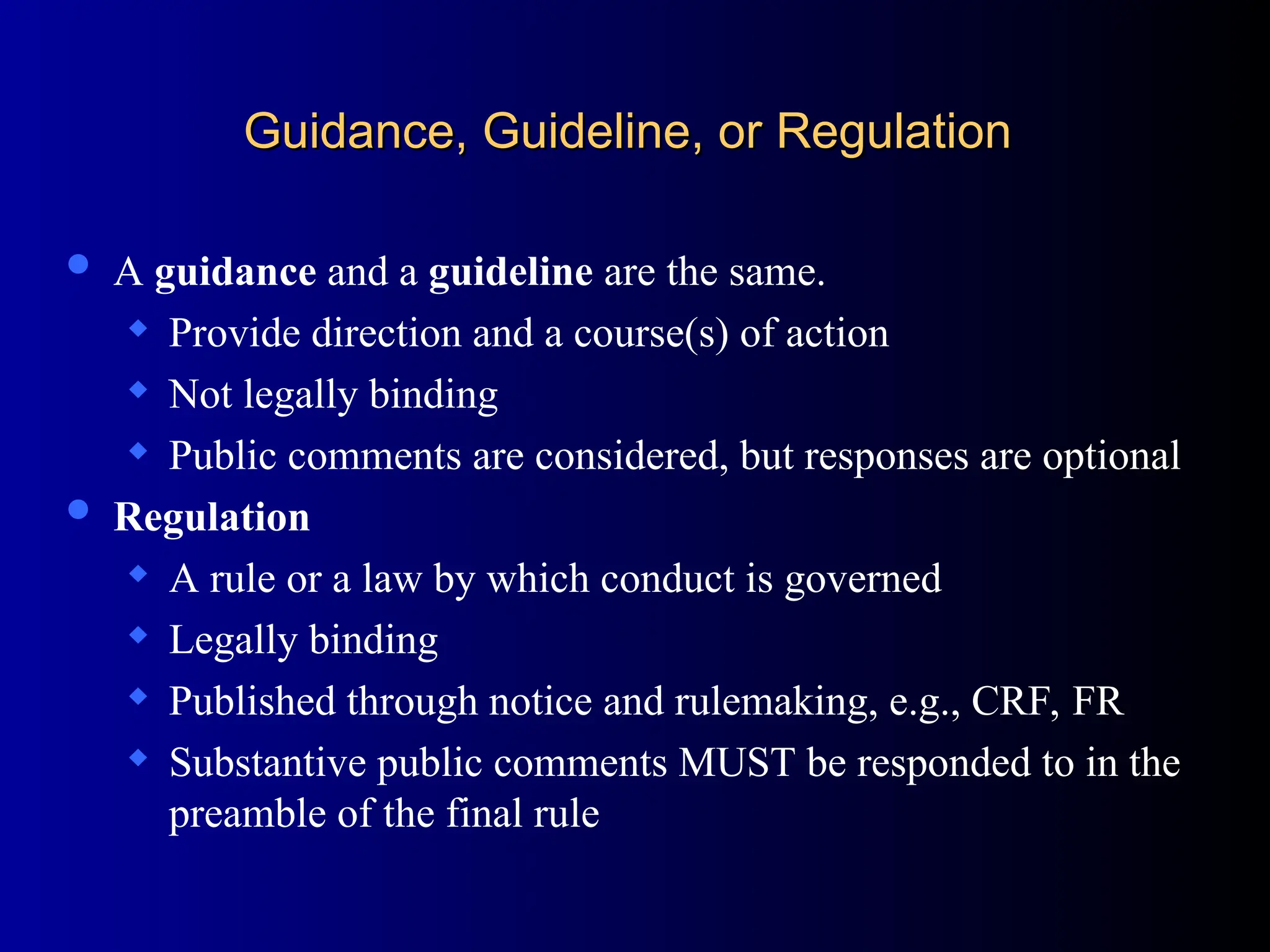 Guidance, Guideline, or Regulation
Guidance, Guideline, or Regulation
 A guidance and a guideline are the same.
 Provide direction and a course(s) of action
 Not legally binding
 Public comments are considered, but responses are optional
 Regulation
 A rule or a law by which conduct is governed
 Legally binding
 Published through notice and rulemaking, e.g., CRF, FR
 Substantive public comments MUST be responded to in the
preamble of the final rule
 