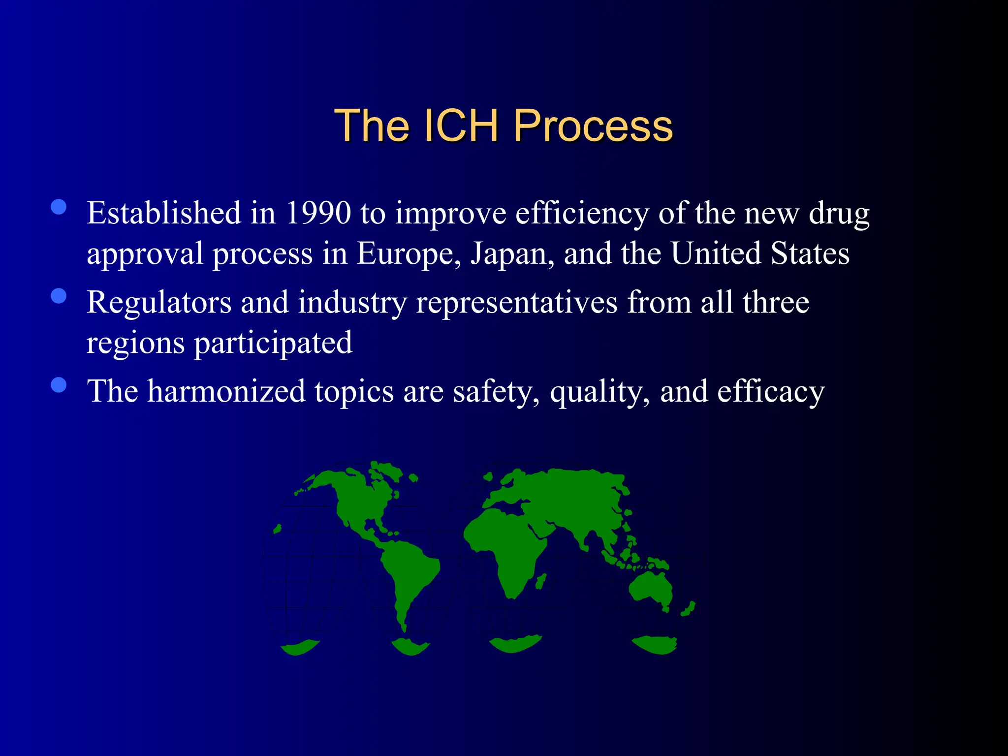 The ICH Process
The ICH Process
 Established in 1990 to improve efficiency of the new drug
approval process in Europe, Japan, and the United States
 Regulators and industry representatives from all three
regions participated
 The harmonized topics are safety, quality, and efficacy
 