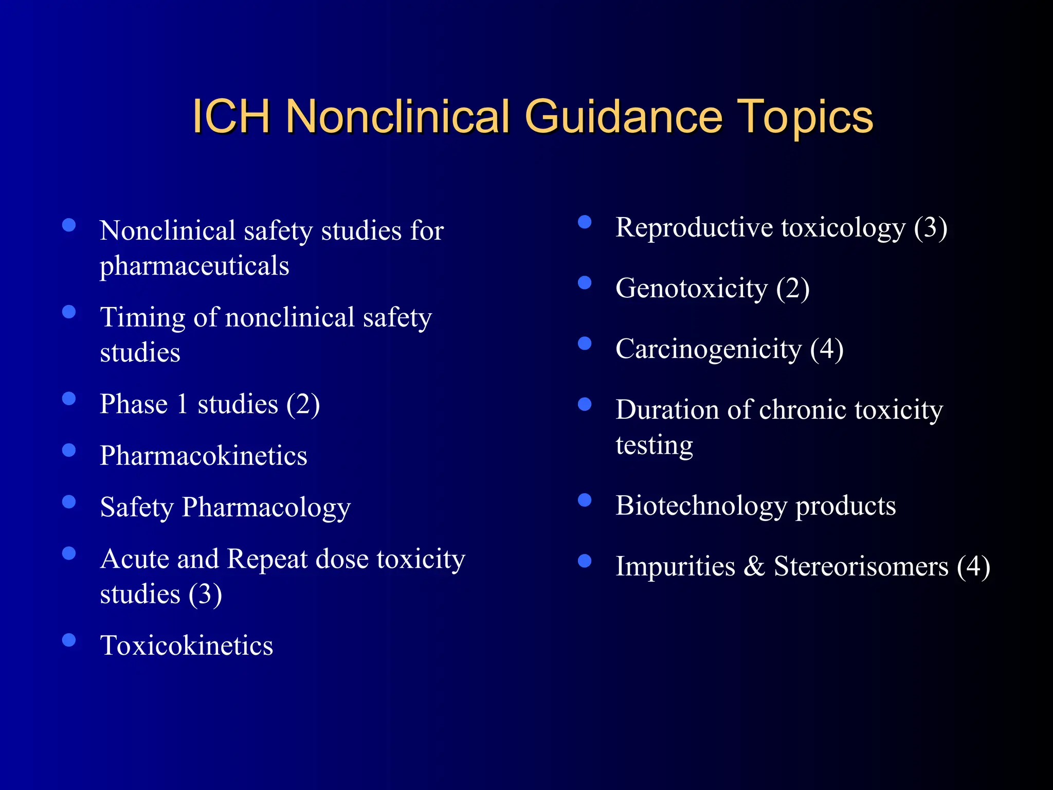 ICH Nonclinical Guidance Topics
ICH Nonclinical Guidance Topics
 Nonclinical safety studies for
pharmaceuticals
 Timing of nonclinical safety
studies
 Phase 1 studies (2)
 Pharmacokinetics
 Safety Pharmacology
 Acute and Repeat dose toxicity
studies (3)
 Toxicokinetics
 Reproductive toxicology (3)
 Genotoxicity (2)
 Carcinogenicity (4)
 Duration of chronic toxicity
testing
 Biotechnology products
 Impurities & Stereorisomers (4)
 