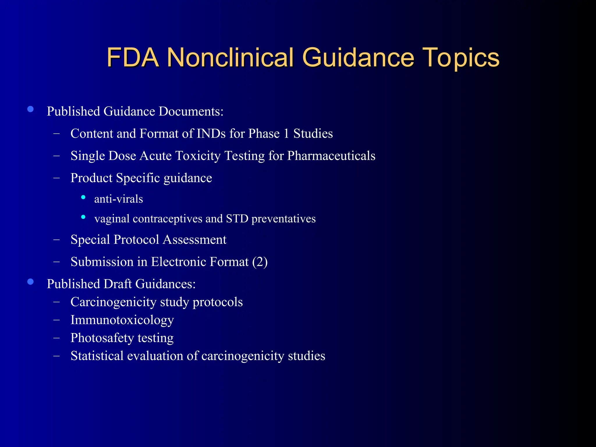 FDA Nonclinical Guidance Topics
FDA Nonclinical Guidance Topics
 Published Guidance Documents:
– Content and Format of INDs for Phase 1 Studies
– Single Dose Acute Toxicity Testing for Pharmaceuticals
– Product Specific guidance
 anti-virals
 vaginal contraceptives and STD preventatives
– Special Protocol Assessment
– Submission in Electronic Format (2)
 Published Draft Guidances:
– Carcinogenicity study protocols
– Immunotoxicology
– Photosafety testing
– Statistical evaluation of carcinogenicity studies
 