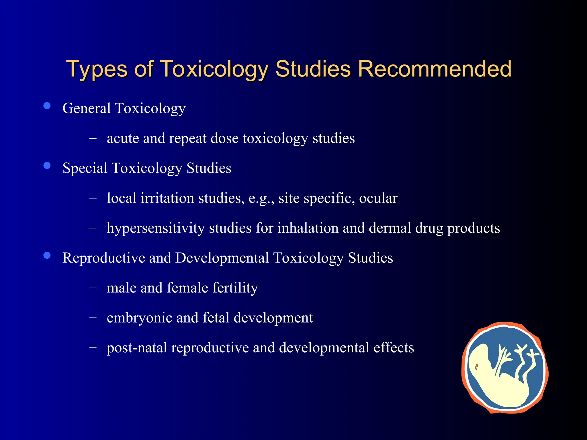 Types of Toxicology Studies Recommended
Types of Toxicology Studies Recommended
 General Toxicology
– acute and repeat dose toxicology studies
 Special Toxicology Studies
– local irritation studies, e.g., site specific, ocular
– hypersensitivity studies for inhalation and dermal drug products
 Reproductive and Developmental Toxicology Studies
– male and female fertility
– embryonic and fetal development
– post-natal reproductive and developmental effects
 