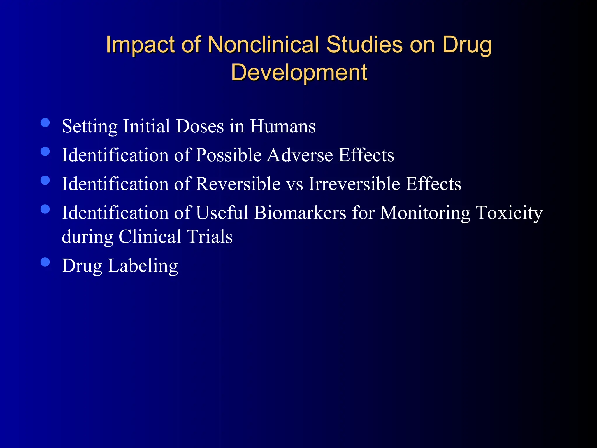 Impact of Nonclinical Studies on Drug
Impact of Nonclinical Studies on Drug
Development
Development
 Setting Initial Doses in Humans
 Identification of Possible Adverse Effects
 Identification of Reversible vs Irreversible Effects
 Identification of Useful Biomarkers for Monitoring Toxicity
during Clinical Trials
 Drug Labeling
 