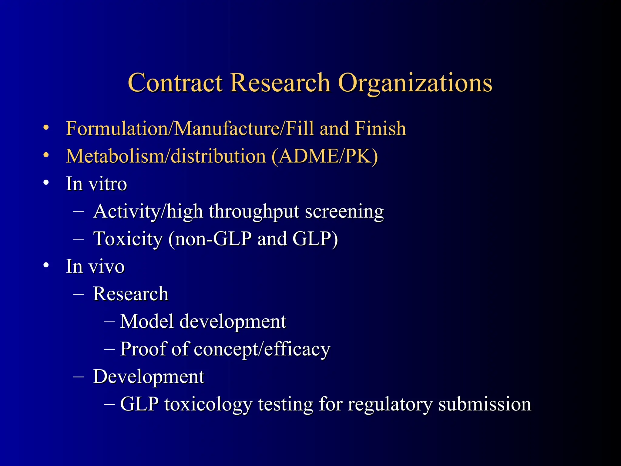 Contract Research Organizations
Contract Research Organizations
• Formulation/Manufacture/Fill and Finish
Formulation/Manufacture/Fill and Finish
• Metabolism/distribution (ADME/PK)
Metabolism/distribution (ADME/PK)
• In vitro
In vitro
– Activity/high throughput screening
Activity/high throughput screening
– Toxicity (non-GLP and GLP)
Toxicity (non-GLP and GLP)
• In vivo
In vivo
– Research
Research
– Model development
Model development
– Proof of concept/efficacy
Proof of concept/efficacy
– Development
Development
– GLP toxicology testing for regulatory submission
GLP toxicology testing for regulatory submission
 