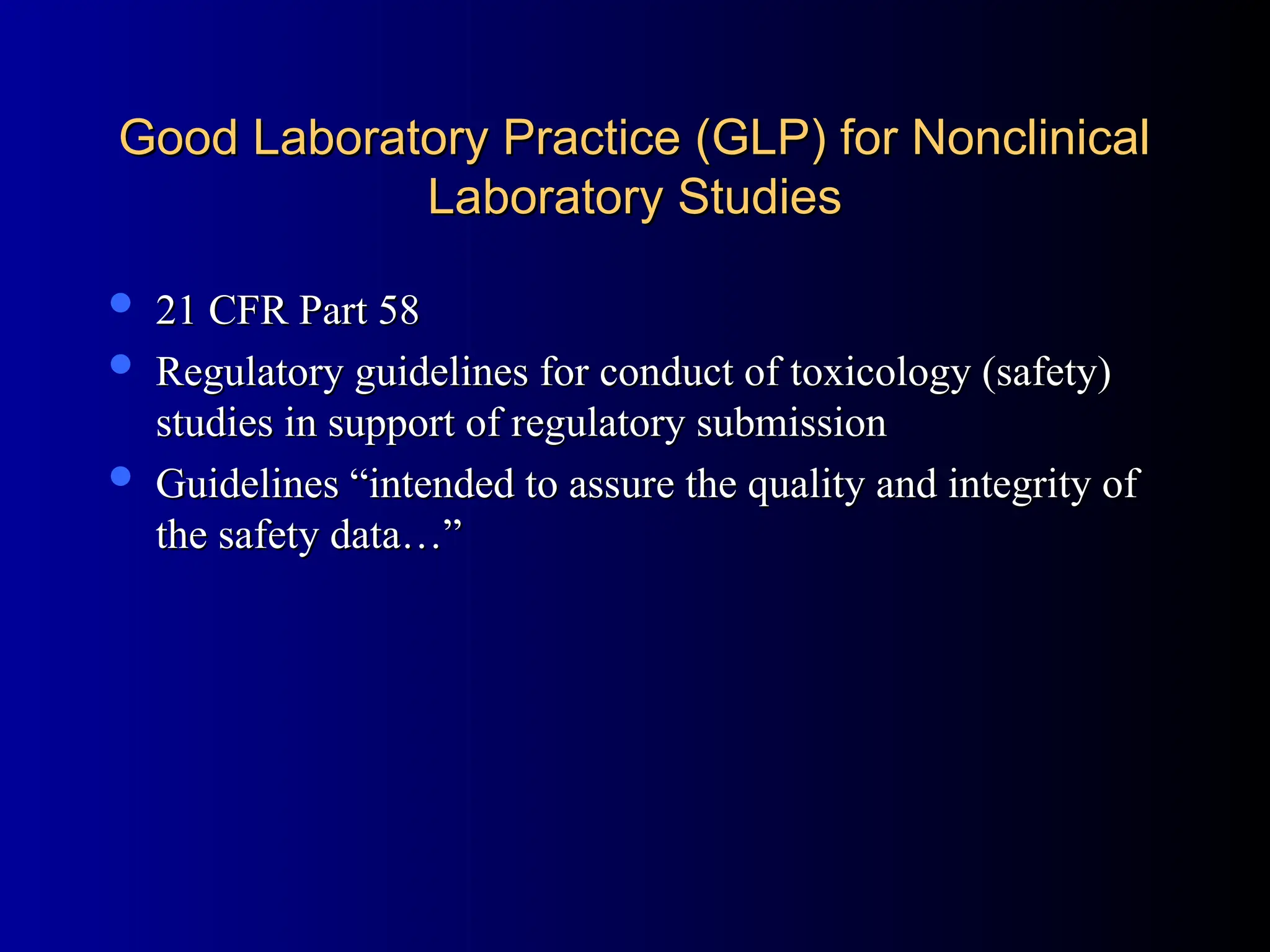 Good Laboratory Practice (GLP) for Nonclinical
Good Laboratory Practice (GLP) for Nonclinical
Laboratory Studies
Laboratory Studies
 21 CFR Part 58
21 CFR Part 58
 Regulatory guidelines for conduct of toxicology (safety)
Regulatory guidelines for conduct of toxicology (safety)
studies in support of regulatory submission
studies in support of regulatory submission
 Guidelines “intended to assure the quality and integrity of
Guidelines “intended to assure the quality and integrity of
the safety data…”
the safety data…”
 