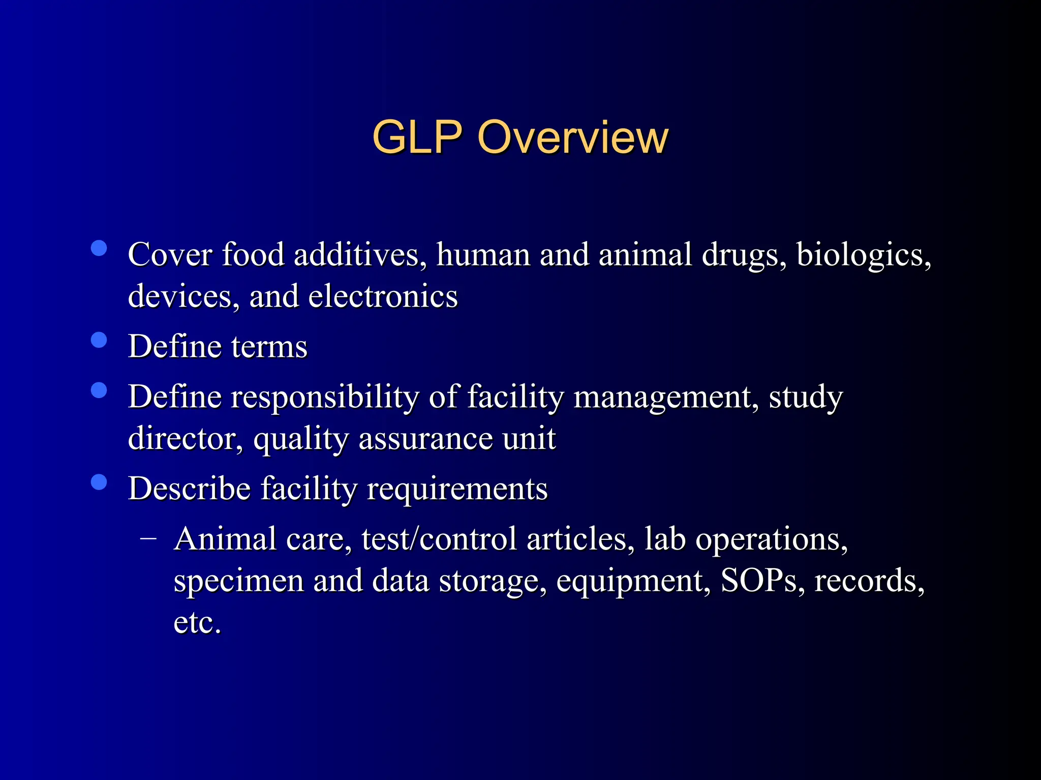 GLP Overview
GLP Overview
 Cover food additives, human and animal drugs, biologics,
Cover food additives, human and animal drugs, biologics,
devices, and electronics
devices, and electronics
 Define terms
Define terms
 Define responsibility of facility management, study
Define responsibility of facility management, study
director, quality assurance unit
director, quality assurance unit
 Describe facility requirements
Describe facility requirements
– Animal care, test/control articles, lab operations,
Animal care, test/control articles, lab operations,
specimen and data storage, equipment, SOPs, records,
specimen and data storage, equipment, SOPs, records,
etc.
etc.
 