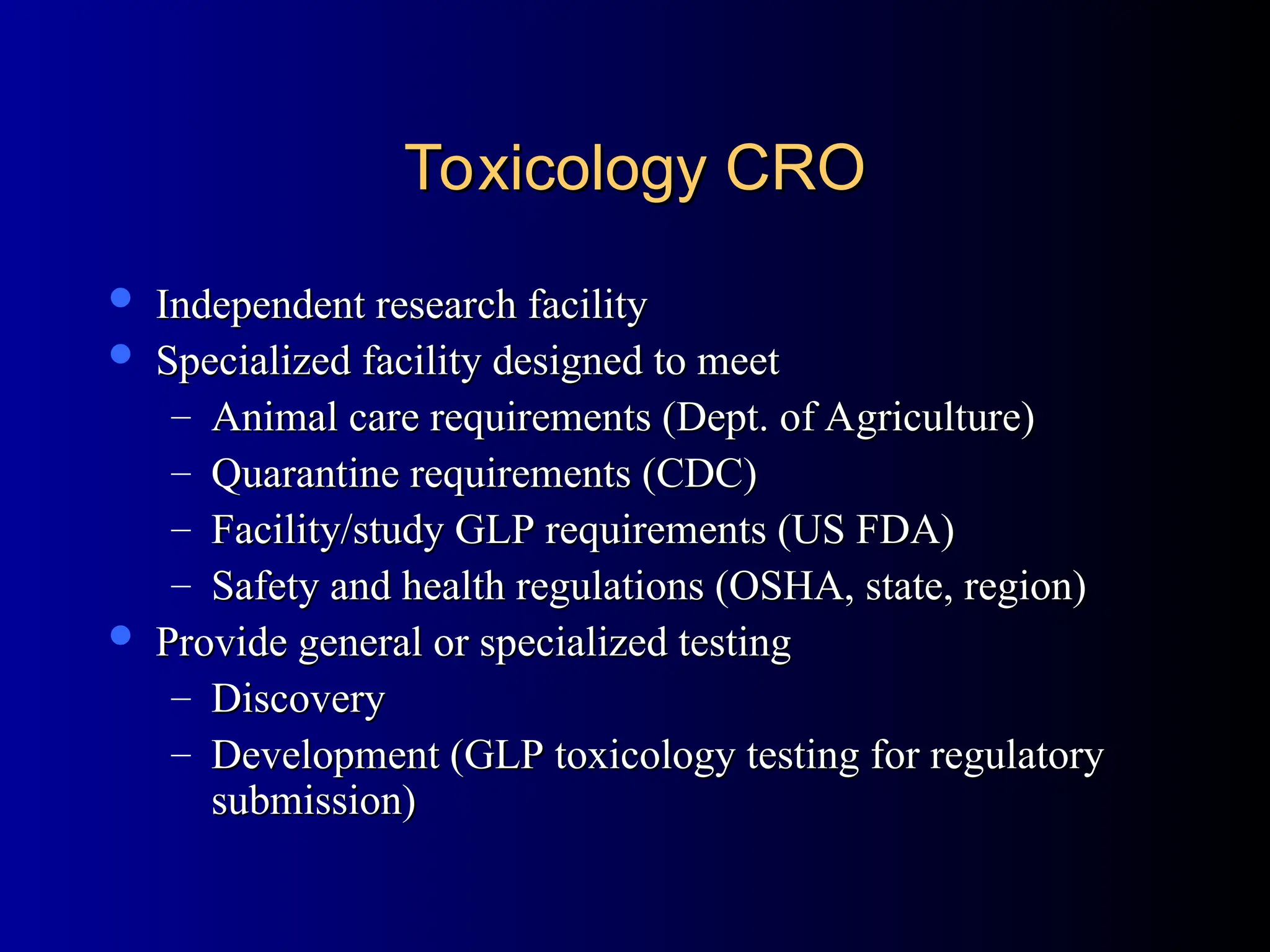 Toxicology CRO
Toxicology CRO
 Independent research facility
Independent research facility
 Specialized facility designed to meet
Specialized facility designed to meet
– Animal care requirements (Dept. of Agriculture)
Animal care requirements (Dept. of Agriculture)
– Quarantine requirements (CDC)
Quarantine requirements (CDC)
– Facility/study GLP requirements (US FDA)
Facility/study GLP requirements (US FDA)
– Safety and health regulations (OSHA, state, region)
Safety and health regulations (OSHA, state, region)
 Provide general or specialized testing
Provide general or specialized testing
– Discovery
Discovery
– Development (GLP toxicology testing for regulatory
Development (GLP toxicology testing for regulatory
submission)
submission)
 