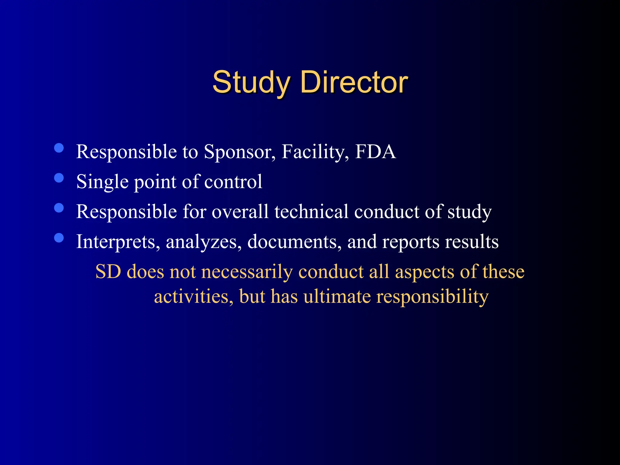 Study Director
Study Director
 Responsible to Sponsor, Facility, FDA
 Single point of control
 Responsible for overall technical conduct of study
 Interprets, analyzes, documents, and reports results
SD does not necessarily conduct all aspects of these
activities, but has ultimate responsibility
 