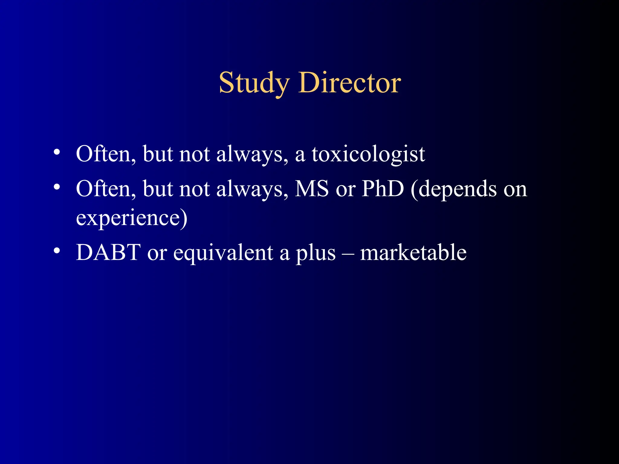 Study Director
• Often, but not always, a toxicologist
• Often, but not always, MS or PhD (depends on
experience)
• DABT or equivalent a plus – marketable
 