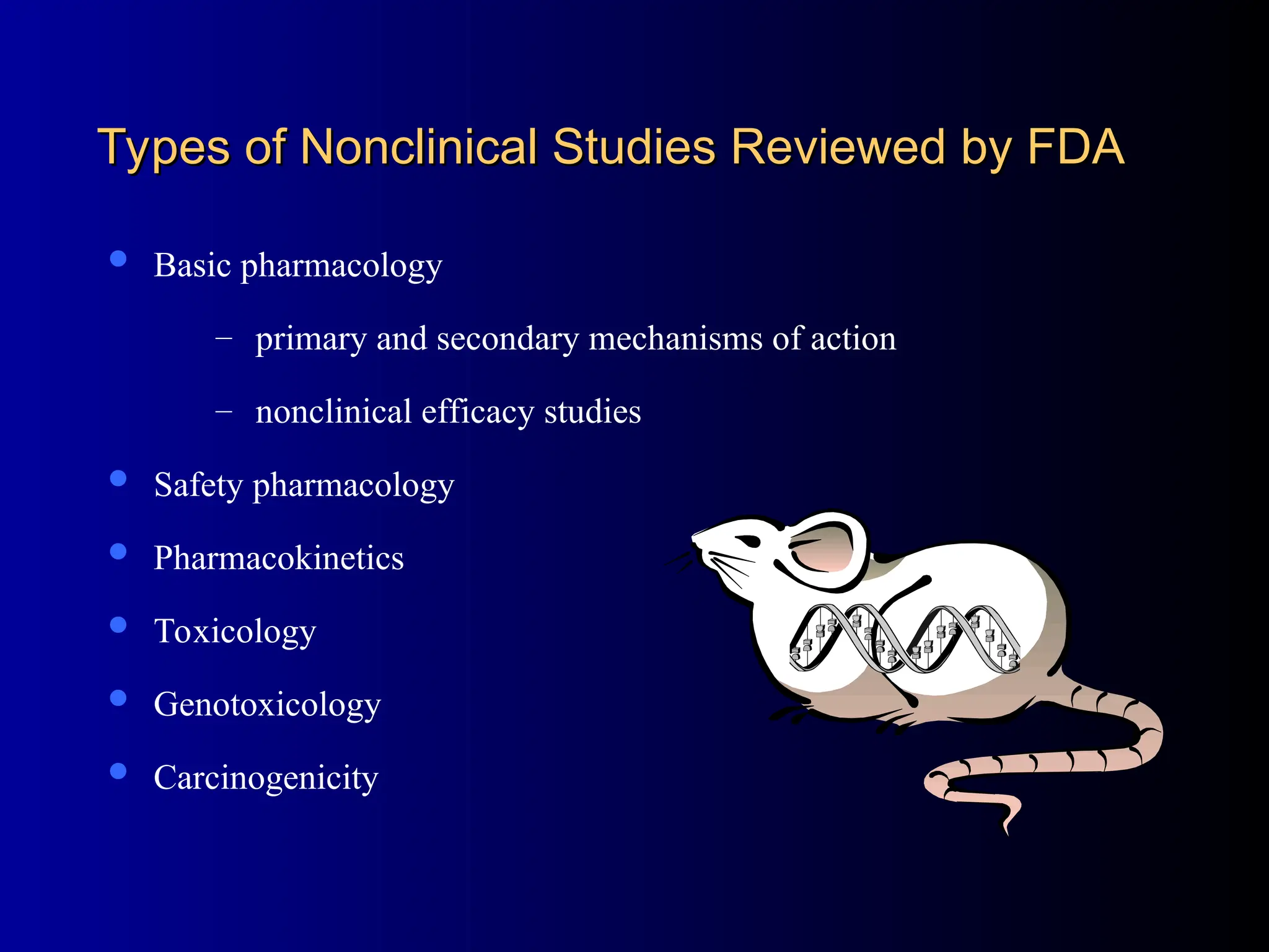 Types of Nonclinical Studies Reviewed by FDA
Types of Nonclinical Studies Reviewed by FDA
 Basic pharmacology
– primary and secondary mechanisms of action
– nonclinical efficacy studies
 Safety pharmacology
 Pharmacokinetics
 Toxicology
 Genotoxicology
 Carcinogenicity
 