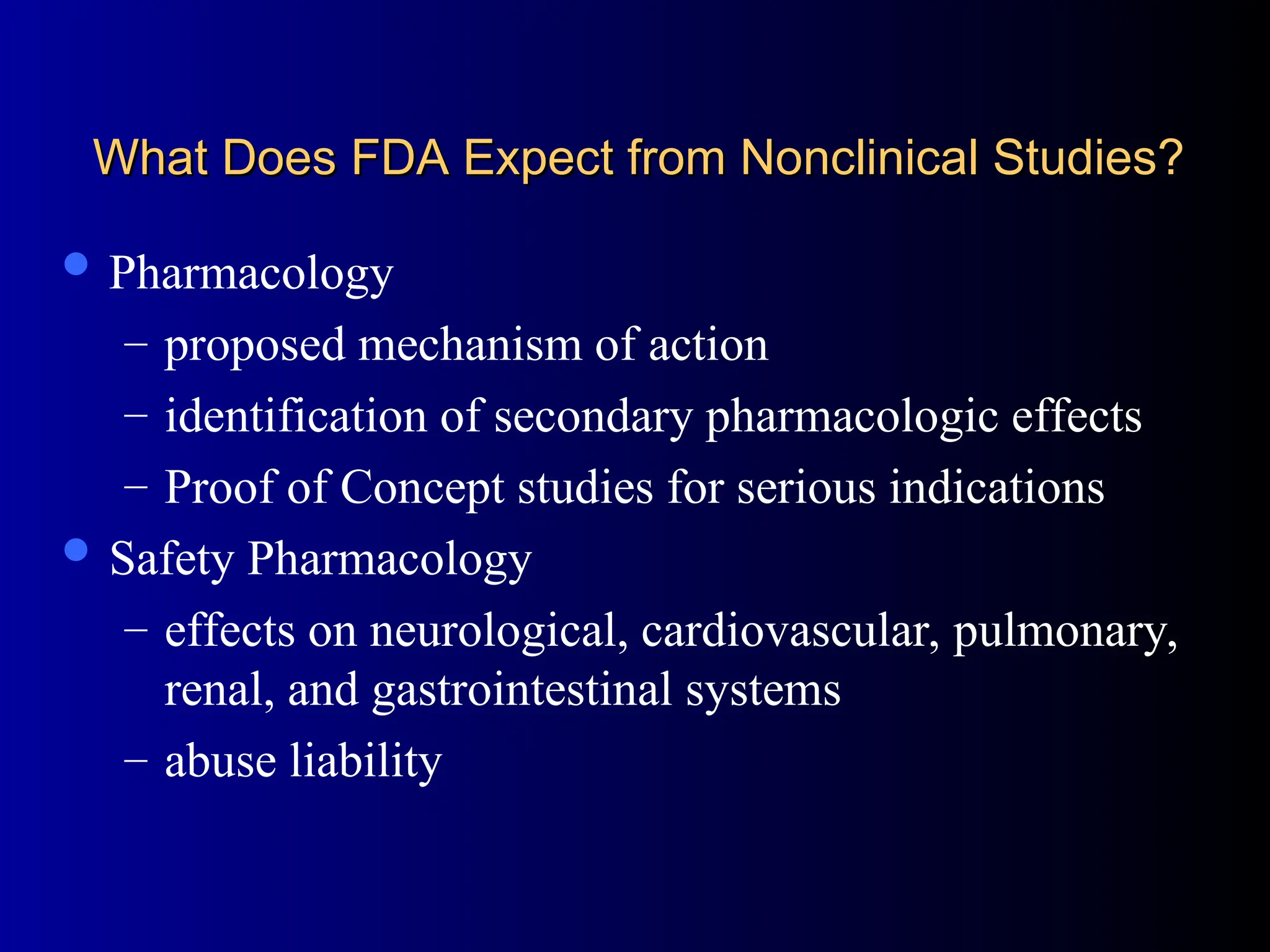 What Does FDA Expect from Nonclinical Studies?
What Does FDA Expect from Nonclinical Studies?
 Pharmacology
– proposed mechanism of action
– identification of secondary pharmacologic effects
– Proof of Concept studies for serious indications
 Safety Pharmacology
– effects on neurological, cardiovascular, pulmonary,
renal, and gastrointestinal systems
– abuse liability
 