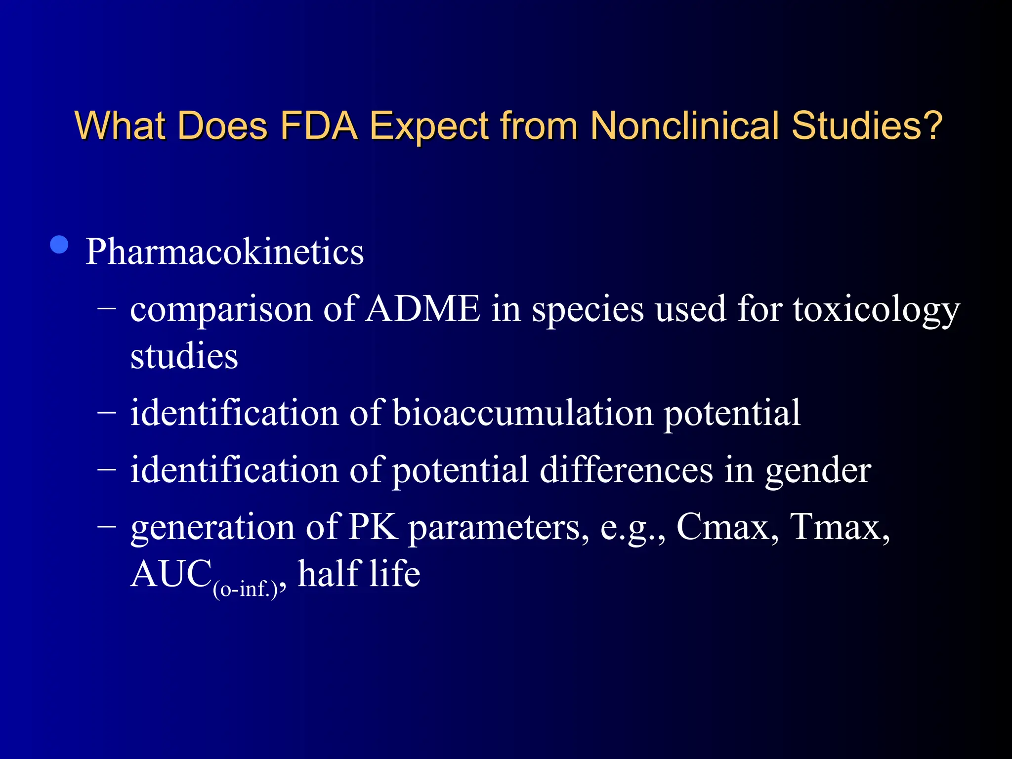 What Does FDA Expect from Nonclinical Studies?
What Does FDA Expect from Nonclinical Studies?
 Pharmacokinetics
– comparison of ADME in species used for toxicology
studies
– identification of bioaccumulation potential
– identification of potential differences in gender
– generation of PK parameters, e.g., Cmax, Tmax,
AUC(o-inf.), half life
 