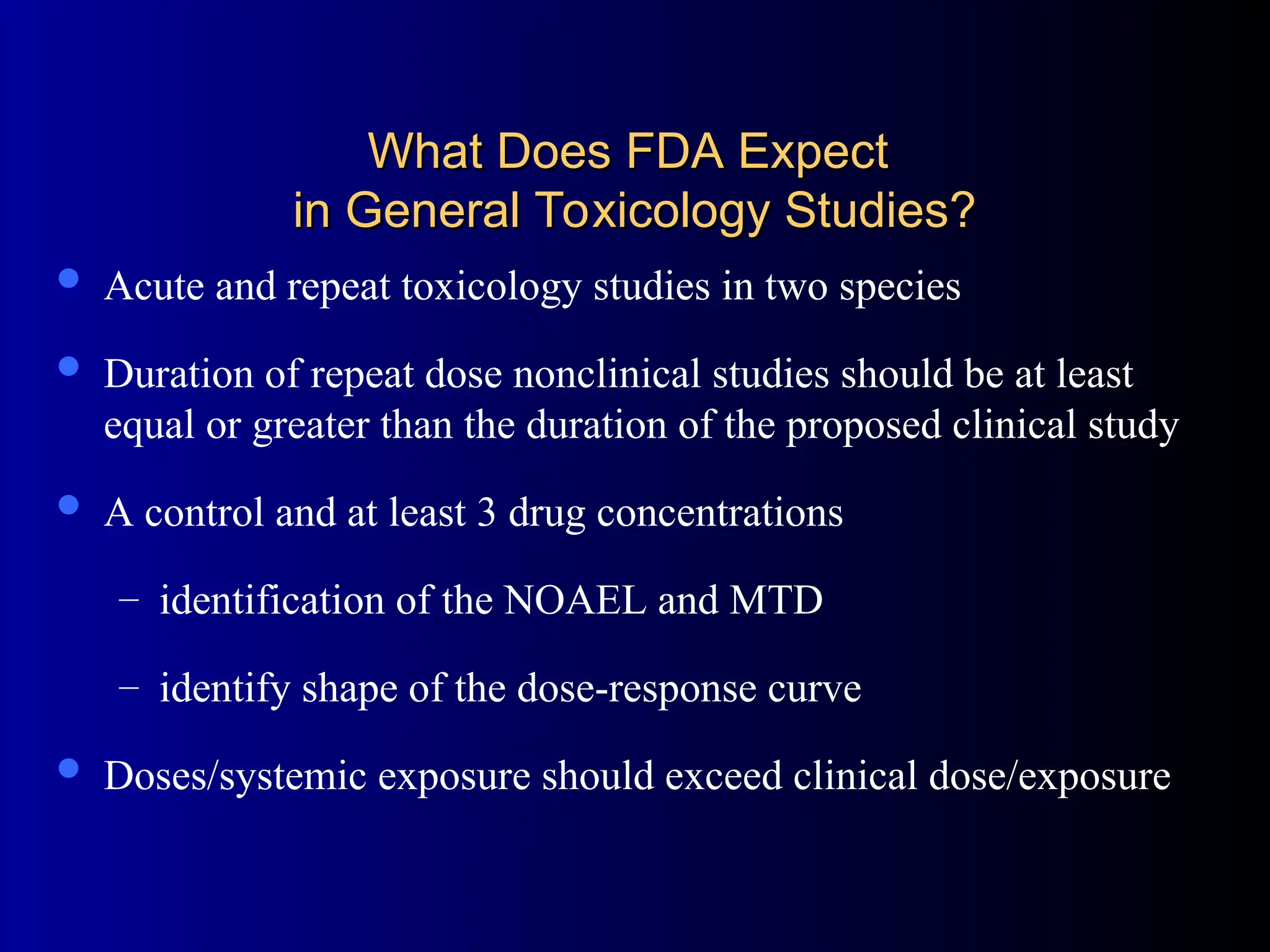 What Does FDA Expect
What Does FDA Expect
in General Toxicology Studies?
in General Toxicology Studies?
 Acute and repeat toxicology studies in two species
 Duration of repeat dose nonclinical studies should be at least
equal or greater than the duration of the proposed clinical study
 A control and at least 3 drug concentrations
– identification of the NOAEL and MTD
– identify shape of the dose-response curve
 Doses/systemic exposure should exceed clinical dose/exposure
 
