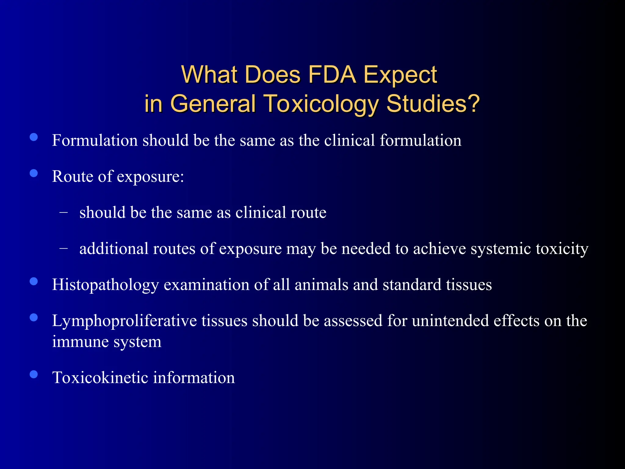 What Does FDA Expect
What Does FDA Expect
in General Toxicology Studies?
in General Toxicology Studies?
 Formulation should be the same as the clinical formulation
 Route of exposure:
– should be the same as clinical route
– additional routes of exposure may be needed to achieve systemic toxicity
 Histopathology examination of all animals and standard tissues
 Lymphoproliferative tissues should be assessed for unintended effects on the
immune system
 Toxicokinetic information
 