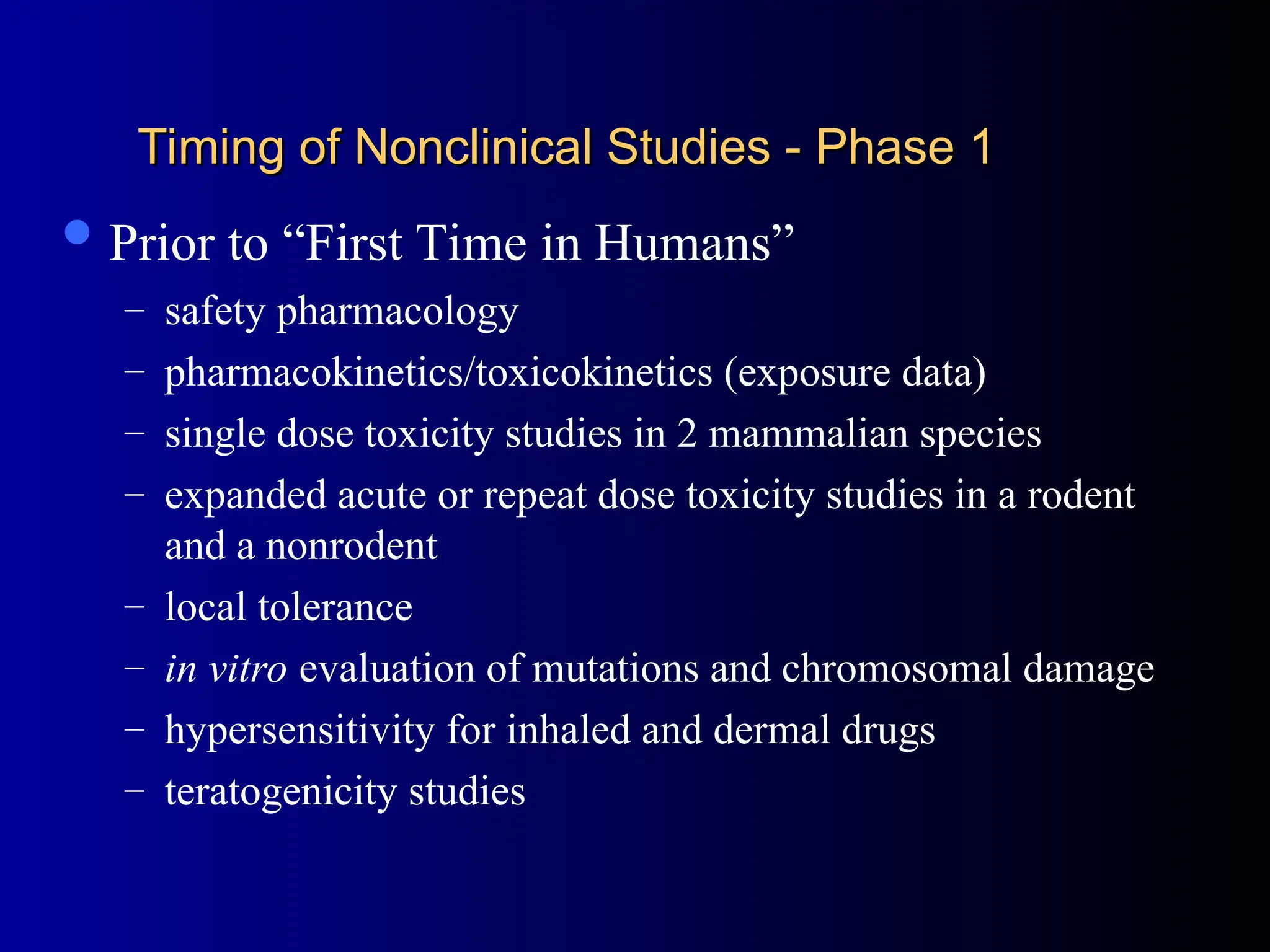 Timing of Nonclinical Studies - Phase 1
Timing of Nonclinical Studies - Phase 1
Prior to “First Time in Humans”
– safety pharmacology
– pharmacokinetics/toxicokinetics (exposure data)
– single dose toxicity studies in 2 mammalian species
– expanded acute or repeat dose toxicity studies in a rodent
and a nonrodent
– local tolerance
– in vitro evaluation of mutations and chromosomal damage
– hypersensitivity for inhaled and dermal drugs
– teratogenicity studies
 