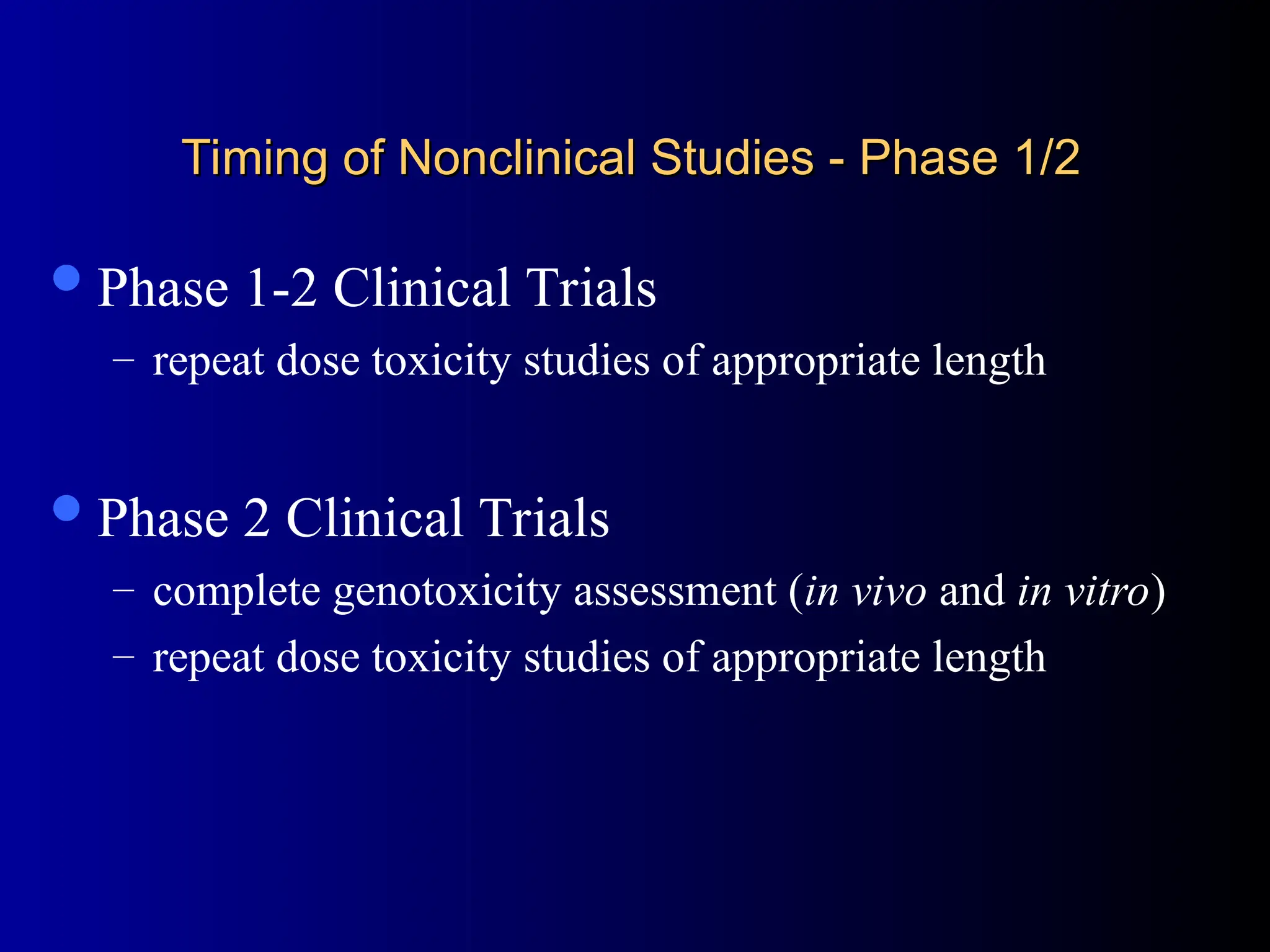 Timing of Nonclinical Studies - Phase 1/2
Timing of Nonclinical Studies - Phase 1/2
Phase 1-2 Clinical Trials
– repeat dose toxicity studies of appropriate length
Phase 2 Clinical Trials
– complete genotoxicity assessment (in vivo and in vitro)
– repeat dose toxicity studies of appropriate length
 