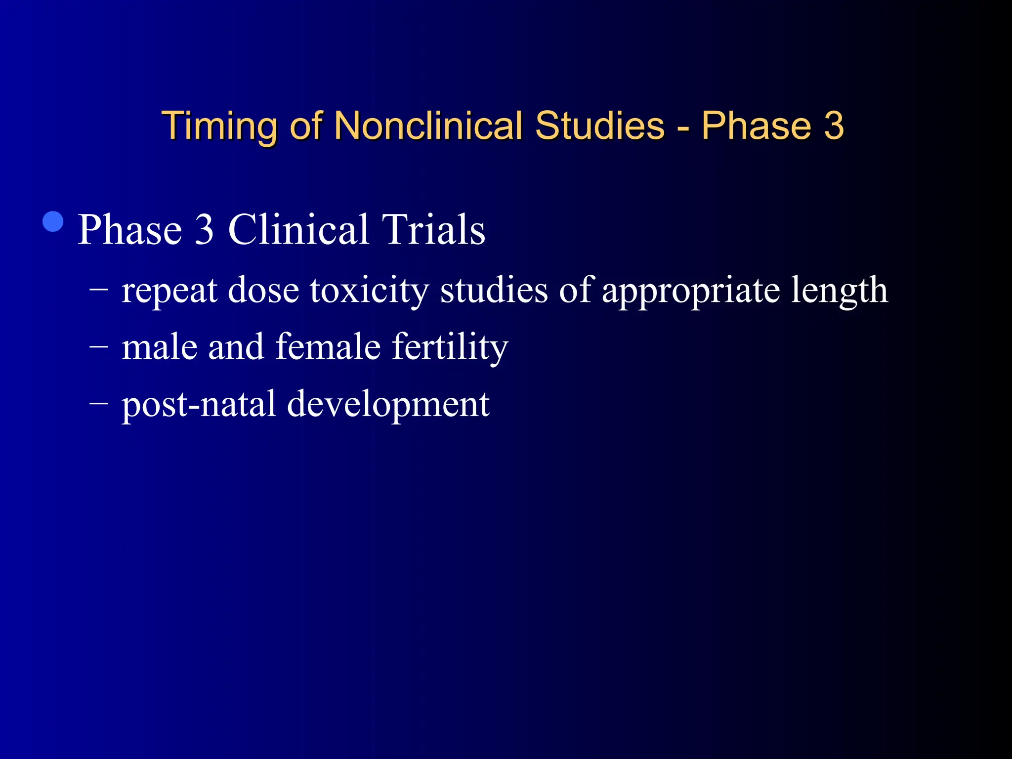 Timing of Nonclinical Studies - Phase 3
Timing of Nonclinical Studies - Phase 3
Phase 3 Clinical Trials
– repeat dose toxicity studies of appropriate length
– male and female fertility
– post-natal development
 